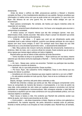 Perigosa Atração

diretamente.
    Antes de deixar o edifício da D&B, precavera-se pedindo a Stewart o itinerário
completo de Ryan, e fora imediatamente atendida em seu pedido. Sempre acreditara que
informação é a melhor arma com que se pode contar em uma guerra. E o que vivia com
Ryan não deixava de ser uma guerra fria, ao menos nesse estágio em que se
encontravam.
    Ryan parecia constrangido. Na verdade, ele hesitou por alguns instantes antes de
responder em voz baixa:
    — Rachell, amanhã ficarei oficialmente noivo. Vai haver uma recepção para anunciar o
compromisso à sociedade.
    A notícia causou um impacto intenso que ela não conseguiu ignorar, mas que,
determinada e forte, decidiu esconder. Não daria a Ryan o prazer de descobrir que ainda
tinha o poder de afetá-la tão profundamente.
    — Entendo — ela disse. — E agora que você vai ser oficialmente aceito pela
sociedade local e pela nobreza britânica, suponho que planeje participar de uma caça à
raposa com seus novos amigos. É isso? Vai começar essa nova etapa em sua vida
dedicando-se a uma atividade tipicamente nobre... e absolutamente detestável?
    — Não. Meus planos não incluem nenhuma atividade tão emocionante, tradicional ou
dinâmica. Além do mais, com o anúncio oficial do noivado, ficará evidente que já cacei a
única raposa que merece algum esforço em toda a Inglaterra.
    Rachell sabia que ele se referia à bela sobrinha de lorde Devonshire.
    — Tenho reuniões na terça e na quarta-feira — Ryan continuou em voz baixa, mesmo
sabendo que não devia nenhuma explicação a Rachell. — Tenho de tratar de questões de
trabalho.
    — Ah, bem... Nesse caso, vamos nos encontrar. Também vou participar das reuniões.
Como acionista e membro da diretoria...
    — Rachell, não é o que está pensando. Essas reuniões...
    — Por favor, Ryan, não subestime minha inteligência. Essa é uma ofensa que sou
incapaz de relevar ou perdoar.
    — Acreditaria em mim se eu dissesse que esse negócio nada tem a ver com a D&B?
    — Eu até poderia acreditar em tudo que diz, Ryan, mas só se eu confiasse em você.
    Ele se virou.
    Depois, devagar, caminhou até perto dela e estendeu a mão.
    Rachell não entendia o desejo que sentia por ele. Não conseguia compreender como
havia se comportado de maneira tão leviana e inconseqüente, e no meio do jardim da
casa dele, onde poderiam ter sido vistos por qualquer pessoa e envolvidos num terrível
escândalo de conseqüências incomensuráveis. Não conseguia entender a total falta de
compostura e equilíbrio que em nada combinava com sua personalidade prática, com sua
natureza objetiva e cautelosa.
    Ryan recuou e baixou a mão. Era evidente que Rachell não pretendia aceitar sua
oferta de ajuda, nem mesmo para levantar-se do chão.
    — Como preferir — ele disse impaciente e irritado. Depois se inclinou com galanteria e
cavalheirismo. No instante seguinte, ele partiu deixando-a sentada entre as petúnias,
levando a mente confusa e as emoções ao mais completo caos. Rachell ficou ali sentada,

26
 
