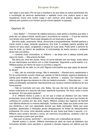 Perigosa Atração

sem saber o que fazer. Pior do que a incerteza e do que todos os outros sentimentos era
a humilhação de sentir-se desdenhada e rejeitada como uma criatura baixa e sem
importância. Como uma mulher vulgar e sem nenhum amor próprio, alguém que se
oferecia sem pudores a um homem que já a havia rejeitado no passado.



     Capítulo III

   — Srta. Bailey? — O homem de cabelos brancos e rosto sereno e bondoso que abriu a
porta deu um passo à frente, saindo para ir encontrá-la na varanda. — O que faz sozinha
num tempo como esse? Devia estar abrigada em um local seco e quente.
     Ele tinha razão, certamente. Afinal, chovia forte e incessantemente. Rachell apertava o
manto contra o corpo, tentando aquecer-se. Era inútil. A umidade parecia penetrar até
mesmo em seus ossos, congelando o sangue em suas veias. Podia sentir o perfume de
cera de limão no interior da residência. A luminosidade da lareira tornava o ambiente
ainda mais convidativo.
     — Lamento muito incomodá-lo, sr. Williams — ela disse com a cabeça coberta pelo
capuz do manto. — Mas preciso lhe falar.
     Ele olhou por cima dos óculos. Havia um jornal dobrado sob seu braço, sinais claros
de que interrompera sua leitura com a visita inesperada. Segurando a porta aberta, o sr.
Williams passou ao interior da casa e a convidou a segui-lo.
     — Gostaria de um café, ou um chá? Alguma outra bebida que seja capaz de aquecê-
la, talvez?
     — Não, não se incomode comigo. Não é necessário. —Rachell sorriu rapidamente a
fim de cumprimentar a jovem criada que, parada no hall de entrada, esperava obediente e
solícita para recolher seu manto. — Não vou demorar — explicou. Era impossível não
notar a poça de água que deixava no chão de madeira encerada. — Desculpe-me... — ela
pediu constrangida, percebendo repentinamente que causava maiores transtornos do que
havia previsto.
     — Não se incomode com isso, srta. Bailey. Sei que não teria vindo até aqui nesse
tempo inclemente se o assunto não fosse realmente importante. Por favor, entre e venha
se aquecer. Em que posso ajudá-la?
     O sr. Williams fechou a porta e, ao ver que a criada se afastava com seu manto
encharcado, levou-a até a biblioteca. Ele havia sido advogado de seu pai e seu homem de
confiança em Londres por dez anos. Agora, Williams cuidava dos negócios de Rachell
com idêntica eficiência e a mesma dedicação. Confiava nele. Sabia que podia contar com
sua eficiência e com sua capacidade sempre que delas precisasse. Sabia que suas
questões, apreensões e interações jamais ultrapassariam os limites do relacionamento
profissional. Em suma, tinha absoluta certeza de que, fosse qual fosse o assunto, o sr.
Williams seria sempre discreto e nunca, em nenhuma circunstância, revelaria o teor de
suas conversas a quem quer que fosse.
    —Não quer se sentar, senhorita? — ele convidou com a delicadeza de sempre.
     Rachell aceitou o convite. Williams acomodou-se atrás da mesa da biblioteca que
funcionava também como escritório e, paciente e discreto, esperou em silêncio que ela

27
 