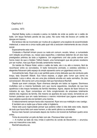 Perigosa Atração




    Capítulo I

    Londres, 1873.

    Rachell Bailey subiu a escada e parou no balcão de onde se podia ver o salão de
baile. Um leque fechado pendia de seu pulso. Na outra mão ela levava um cartão de
danças em branco.
    Ela tentava não se incomodar por muitos ali a julgarem uma espécie de excentricidade
intelectual, e essa era a única razão pela qual não a excluíam inteiramente de seu círculo
social.
    Especialmente esta noite.
    Cinderela e Rachell tinham pouco ou nada em comum, exceto, talvez, a curiosidade
com relação ao príncipe, ou, nesse caso específico, o talentoso detentor de um dos mais
prestigiados prêmios de toda a Inglaterra. Um engenheiro civil não podia sonhar com
honra maior do que o Golden Telford Award, uma homenagem que ela jamais receberia
por ser mulher, mas que Ryan Donally certamente merecia.
    Do balcão do Palace Hotel, sobre o salão de baile, ela o viu alto e moreno, fácil de
reconhecer entre os convidados. O baile transcorria animado, e vestidos coloridos e
elegantes flutuavam pelo espaço do amplo aposento como um gigantesco arco-íris.
    Incrivelmente belo, Ryan era o par perfeito para a loira delicada que ele conduzia pelo
braço, lady Gwyneth Abbott. Sua futura esposa, a julgar pelo rumor que corria na
sociedade. Loira e altiva, ela era uma jóia cintilante envolta em seda vermelha. Os dois
conversavam. Ele sorria com uma energia vital que hipnotizava Rachell.
    Desde que eram crianças, Ryan chamava atenção em todos os lugares. Dominava
multidões com a mesma facilidade com que reunia seguidores, resultado de sua boa
aparência e dos traços herdados da família irlandesa. Agora, depois de fazer fortuna na
indústria do aço, Ryan comandava um forte conglomerado de empresas totalmente
distinto dos negócios da família. Ele mesmo se apartara de suas raízes, tornando-se um
homem poderoso que em nada lembrava o menino indomável que jogava aranhas em
seus cabelos quando ela era também uma menina.
    O relacionamento sempre havia sido impossível. Ryan era sua maldição e seu castigo.
    E também era a razão que a fizera voltar à Inglaterra.
    Havia sido pura ingenuidade pensar que poderia voltar à vida dele esta noite, depois
de tudo que havia feito com esse homem, e não sentir pânico ou ansiedade.
    Nunca mais haviam conversado depois da morte e do funeral de Kathleen quatro anos
antes.
    Tinha de encontrar um jeito de falar com ele. Precisava falar com ele.
    — A mulher ao lado de meu irmão é sobrinha do conde de Devonshire — anunciou
uma voz masculina a seu lado.
    Rachell assustou-se.

3
 