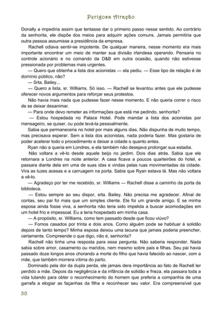 Perigosa Atração

Donally a impediria assim que tentasse dar o primeiro passo nesse sentido. Ao contrário
da senhorita, ele dispõe dos meios para adquirir ações comuns. Jamais permitiria que
outra pessoa assumisse a presidência da empresa.
    Rachell odiava sentir-se impotente. De qualquer maneira, nesse momento era mais
importante encontrar um meio de manter sua divisão irlandesa operando. Pensaria no
controle acionário e no comando da D&B em outra ocasião, quando não estivesse
pressionada por problemas mais urgentes.
    — Quero que obtenha a lista dos acionistas — ela pediu. — Esse tipo de relação é de
domínio público, não?
    — Srta. Bailey...
    — Quero a lista, sr. Williams. Só isso. — Rachell se levantou antes que ele pudesse
oferecer novos argumentos para reforçar seus protestos.
    Não havia mais nada que pudesse fazer nesse momento. E não queria correr o risco
de se deixar desanimar.
    — Para onde devo remeter as informações que está me pedindo, senhorita?
     — Estou hospedada no Palace Hotel. Pode mandar a lista dos acionistas por
mensageiro, se quiser, ou pode levá-la pessoalmente.
    Sabia que permaneceria no hotel por mais alguns dias. Não dispunha de muito tempo,
mas precisava esperar. Sem a lista dos acionistas, nada poderia fazer. Mas gostaria de
poder acelerar todo o procedimento e deixar a cidade o quanto antes.
    Ryan não a queria em Londres, e ela também não desejava prolongar sua estadia.
     Não voltara a vê-lo desde aquele beijo no jardim. Dois dias atrás. Sabia que ele
retornara a Londres na noite anterior. A casa ficava a poucos quarteirões do hotel, e
passara diante dela em uma de suas idas e vindas pelas ruas movimentadas da cidade.
Vira as luzes acesas e a carruagem na porta. Sabia que Ryan estava lá. Mas não voltara
a vê-lo.
    — Agradeço por ter me recebido, sr. Williams — Rachell disse a caminho da porta da
biblioteca.
    — Estou sempre ao seu dispor, srta. Bailey. Não precisa me agradecer. Afinal de
contas, seu pai foi mais que um simples cliente. Ele foi um grande amigo. E se minha
esposa ainda fosse viva, a senhorita não teria sido impelida a buscar acomodações em
um hotel frio e impessoal. Eu a teria hospedado em minha casa.
    — A propósito, sr. Williams, como tem passado desde que ficou viúvo?
    — Fomos casados por trinta e dois anos. Como alguém pode se habituar à solidão
depois de tanto tempo? Minha esposa deixou uma lacuna que jamais poderia preencher,
certamente. Compreende o que digo, não é, senhorita?
    Rachell não tinha uma resposta para essa pergunta. Não saberia responder. Nada
sabia sobre amor, casamento ou maridos, nem mesmo sobre pais e filhas. Seu pai havia
passado doze longos anos chorando a morte do filho que havia falecido ao nascer, com a
mãe, que também morrera vítima do parto.
    Dominado pela dor da dupla perda, ele jamais dera importância ao fato de Rachell ter
perdido a mãe. Depois da negligência e da infância de solidão e frieza, ela passara toda a
vida lutando para obter o reconhecimento do homem que preferia a companhia de uma
garrafa a elogiar as façanhas da filha e reconhecer seu valor. Era compreensível que

30
 