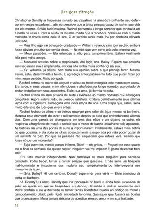 Perigosa Atração

Christopher Donally se houvesse tornado seu cavaleiro na armadura brilhante, seu defen-
sor em vestes escarlates... até ela perceber que a única pessoa capaz de salvar sua vida
era ela mesma. Então, tudo mudara. Rachell percorreu o longo corredor que conduzia até
a porta da casa e, com a ajuda da mesma criada que a recebera, cobriu-se com o manto
molhado. A chuva ainda caía lá fora. O ar parecia ainda mais frio por conta da elevada
umidade.
    — Meu filho agora é advogado graduado — Williams revelou com tom neutro, embora
fosse óbvio o orgulho que sentia disso. — No mês que vem serei avô pela primeira vez.
     — Meus parabéns. — Ela estendeu a mão para cumprimentá-lo. Estava realmente
feliz pelo velho amigo.
     — Mandarei notícias sobre a propriedade. Até logo, srta. Bailey. Espero que obtenha
sucesso nessa nova empreitada, embora não tenha muita confiança na sua...
     — Sr. Williams, já deixou bem clara sua opinião sobre o que planejo fazer. Mesmo
assim, estou determinada a tentar. E agradeço antecipadamente tudo que puder fazer por
mim nesse sentido. Muito obrigada.
    Rachell entrou no coche de aluguel e voltou ao hotel protegida pelo manto com capuz.
Era tarde, e seus passos eram silenciosos e abafados no longo corredor acarpetado do
andar onde ficavam seus aposentos. Elsie, sua ama, já dormia no sofá.
    Rachell entrou na área privada da suíte e livrou-se do manto molhado que ameaçava
congelá-la. Agora estava feito, ela pensou satisfeita. Cortara definitivamente seus últimos
laços com a Inglaterra. Começaria uma nova etapa de vida. Uma etapa que, sabia, seria
muito diferente de tudo que vivera antes.
     Rachell fechou os olhos e se deixou envolver pelo calor da água morna na banheira.
Merecia esse momento de lazer e relaxamento depois de tudo que enfrentara nos últimos
dias. Com uma garrafa de champanhe em uma das mãos e um cigarro na outra, ela
respirava a fragrância de maçã e canela que o vapor do banho espalhava pelo aposento.
As batidas em uma das portas da suíte a importunaram. Infelizmente, estava mais sóbria
do que gostaria, e ela abriu os olhos absolutamente exasperada por não poder gozar de
um instante de paz. Por que as pessoas não esqueciam que estava viva, mesmo que
fosse só por um momento?
    — Seja quem for, mande para o inferno, Elsie! — ela gritou. — Paguei por esse quarto
até o final da semana. Se quiser cantar, ninguém vai me impedir! E gosto de cantar bem
alto!
     Era uma mulher independente. Não precisava de mais ninguém para sentir-se
completa. Podia beber, fumar e cantar sempre que quisesse. E não seria um hóspede
mal-humorado e impaciente que mudaria seu temperamento ou interromperia seu
momento de lazer.
     — Srta. Bailey? Há um certo sr. Donally esperando para vê-la — Elsie anunciou da
porta do banheiro.
     Sr. Donally? O único Donally que iria procurá-la no hotel e ainda teria a ousadia de
subir ao quarto em que se hospedava era Johnny. O sólido e estável casamento com
Moira conferia a ele a liberdade de tomar certas liberdades quanto ao código de moral e
comportamento ditado pela rígida sociedade londrina. Quaisquer que fossem os boatos
que o cercassem, Moira jamais deixaria de acreditar em seu amor e em sua lealdade.

31
 