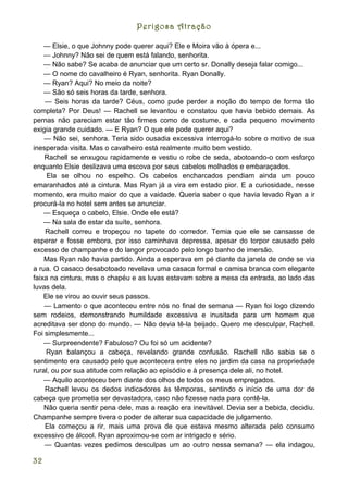 Perigosa Atração

    — Elsie, o que Johnny pode querer aqui? Ele e Moira vão à ópera e...
    — Johnny? Não sei de quem está falando, senhorita.
    — Não sabe? Se acaba de anunciar que um certo sr. Donally deseja falar comigo...
    — O nome do cavalheiro é Ryan, senhorita. Ryan Donally.
    — Ryan? Aqui? No meio da noite?
    — São só seis horas da tarde, senhora.
    — Seis horas da tarde? Céus, como pude perder a noção do tempo de forma tão
completa? Por Deus! — Rachell se levantou e constatou que havia bebido demais. As
pernas não pareciam estar tão firmes como de costume, e cada pequeno movimento
exigia grande cuidado. — E Ryan? O que ele pode querer aqui?
    — Não sei, senhora. Teria sido ousadia excessiva interrogá-lo sobre o motivo de sua
inesperada visita. Mas o cavalheiro está realmente muito bem vestido.
    Rachell se enxugou rapidamente e vestiu o robe de seda, abotoando-o com esforço
enquanto Elsie deslizava uma escova por seus cabelos molhados e embaraçados.
     Ela se olhou no espelho. Os cabelos encharcados pendiam ainda um pouco
emaranhados até a cintura. Mas Ryan já a vira em estado pior. E a curiosidade, nesse
momento, era muito maior do que a vaidade. Queria saber o que havia levado Ryan a ir
procurá-la no hotel sem antes se anunciar.
    — Esqueça o cabelo, Elsie. Onde ele está?
    — Na sala de estar da suíte, senhora.
    Rachell correu e tropeçou no tapete do corredor. Temia que ele se cansasse de
esperar e fosse embora, por isso caminhava depressa, apesar do torpor causado pelo
excesso de champanhe e do langor provocado pelo longo banho de imersão.
    Mas Ryan não havia partido. Ainda a esperava em pé diante da janela de onde se via
a rua. O casaco desabotoado revelava uma casaca formal e camisa branca com elegante
faixa na cintura, mas o chapéu e as luvas estavam sobre a mesa da entrada, ao lado das
luvas dela.
    Ele se virou ao ouvir seus passos.
    — Lamento o que aconteceu entre nós no final de semana — Ryan foi logo dizendo
sem rodeios, demonstrando humildade excessiva e inusitada para um homem que
acreditava ser dono do mundo. — Não devia tê-la beijado. Quero me desculpar, Rachell.
Foi simplesmente...
    — Surpreendente? Fabuloso? Ou foi só um acidente?
     Ryan balançou a cabeça, revelando grande confusão. Rachell não sabia se o
sentimento era causado pelo que acontecera entre eles no jardim da casa na propriedade
rural, ou por sua atitude com relação ao episódio e à presença dele ali, no hotel.
    — Aquilo aconteceu bem diante dos olhos de todos os meus empregados.
    Rachell levou os dedos indicadores às têmporas, sentindo o início de uma dor de
cabeça que prometia ser devastadora, caso não fizesse nada para contê-la.
    Não queria sentir pena dele, mas a reação era inevitável. Devia ser a bebida, decidiu.
Champanhe sempre tivera o poder de alterar sua capacidade de julgamento.
    Ela começou a rir, mais uma prova de que estava mesmo alterada pelo consumo
excessivo de álcool. Ryan aproximou-se com ar intrigado e sério.
    — Quantas vezes pedimos desculpas um ao outro nessa semana? — ela indagou,

32
 