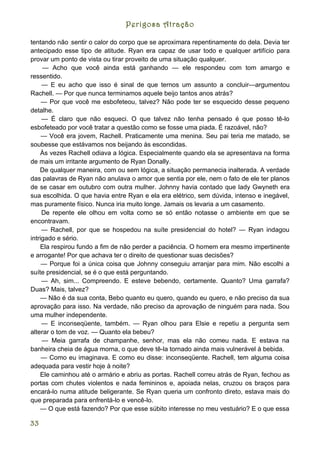 Perigosa Atração

tentando não ;sentir o calor do corpo que se aproximara repentinamente do dela. Devia ter
antecipado esse tipo de atitude. Ryan era capaz de usar todo e qualquer artifício para
provar um ponto de vista ou tirar proveito de uma situação qualquer.
     — Acho que você ainda está ganhando — ele respondeu com tom amargo e
ressentido.
     — E eu acho que isso é sinal de que ternos um assunto a concluir—argumentou
Rachell. — Por que nunca terminamos aquele beijo tantos anos atrás?
     — Por que você me esbofeteou, talvez? Não pode ter se esquecido desse pequeno
detalhe.
     — É claro que não esqueci. O que talvez não tenha pensado é que posso tê-lo
esbofeteado por você tratar a questão como se fosse uma piada. É razoável, não?
     — Você era jovem, Rachell. Praticamente uma menina. Seu pai teria me matado, se
soubesse que estávamos nos beijando às escondidas.
    Às vezes Rachell odiava a lógica. Especialmente quando ela se apresentava na forma
de mais um irritante argumento de Ryan Donally.
    De qualquer maneira, com ou sem lógica, a situação permanecia inalterada. A verdade
das palavras de Ryan não anulava o amor que sentia por ele, nem o fato de ele ter planos
de se casar em outubro com outra mulher. Johnny havia contado que lady Gwyneth era
sua escolhida. O que havia entre Ryan e ela era elétrico, sem dúvida, intenso e inegável,
mas puramente físico. Nunca iria muito longe. Jamais os levaria a um casamento.
     De repente ele olhou em volta como se só então notasse o ambiente em que se
encontravam.
     — Rachell, por que se hospedou na suíte presidencial do hotel? — Ryan indagou
intrigado e sério.
    Ela respirou fundo a fim de não perder a paciência. O homem era mesmo impertinente
e arrogante! Por que achava ter o direito de questionar suas decisões?
     — Porque foi a única coisa que Johnny conseguiu arranjar para mim. Não escolhi a
suíte presidencial, se é o que está perguntando.
     — Ah, sim... Compreendo. E esteve bebendo, certamente. Quanto? Uma garrafa?
Duas? Mais, talvez?
    — Não é da sua conta, Bebo quanto eu quero, quando eu quero, e não preciso da sua
aprovação para isso. Na verdade, não preciso da aprovação de ninguém para nada. Sou
uma mulher independente.
     — E inconseqüente, também. — Ryan olhou para Elsie e repetiu a pergunta sem
alterar o tom de voz. — Quanto ela bebeu?
     — Meia garrafa de champanhe, senhor, mas ela não comeu nada. E estava na
banheira cheia de água morna, o que deve tê-la tornado ainda mais vulnerável à bebida.
     — Como eu imaginava. E como eu disse: inconseqüente. Rachell, tem alguma coisa
adequada para vestir hoje à noite?
    Ele caminhou até o armário e abriu as portas. Rachell correu atrás de Ryan, fechou as
portas com chutes violentos e nada femininos e, apoiada nelas, cruzou os braços para
encará-lo numa atitude beligerante. Se Ryan queria um confronto direto, estava mais do
que preparada para enfrentá-lo e vencê-lo.
    — O que está fazendo? Por que esse súbito interesse no meu vestuário? E o que essa

33
 