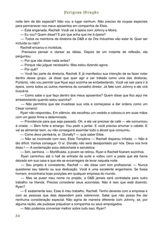 Perigosa Atração

noite tem de tão especial? Não vou a lugar nenhum. Não preciso de roupas especiais
para permanecer nos meus aposentos em companhia de Elsie.
    — Está enganada, Rachell. Você vai à ópera com Johnny e Moira.
    — Eu vou? Quem disse? E por que acha que irei à ópera?
    — Todos os membros da diretoria da D&B e da Ore Industries vão estar lá. Quer ser
incluída ou não?
    Rachell encarou-o incrédula.
     Precisava pensar e clarear as idéias. Depois de um instante de reflexão, ela
perguntou:
    — Por que não disse nada antes?
    — Porque não julguei necessário. Mas estou dizendo agora.
    — Por quê?
    — Você faz parte da diretoria, Rachell. E já manifestou sua intenção de se fazer notar
dentro desse grupo. Já disse que quer agir e ser tratada como uma das diretoras.
Portanto, não vou permitir que fique aqui sozinha se embebedando. Você vai sair para ir à
ópera, como todos os outros membros do conselho diretor. Já falei com Johnny e ele virá
buscá-la.
    — Como sabe o que faço dentro dos meus aposentos? Quem disse que fico aqui me
embebedando quando estou sozinha?
    — Não permitiria que ele invadisse sua vida e começasse a dar ordens como um
César romano!
    Ryan não respondeu. Em silêncio, ele escolheu um vestido e colocou-o em suas mãos
com um gesto firme e determinado.
    — Providencie para que seja passado. Oh, e ela vai precisar de café — ele comunicou
à criada. — Bem forte e amargo. Vou pedir o jantar. E você precisa arrumar o cabelo. E
vai se alimentar bem, ou não conseguirá assimilar todo o álcool que consumiu.
    — Como devo penteá-la, sr. Donally? — quis saber Elsie.
    — Não se incomode com isso, Elsie Tompkins — Rachell disparou irritada. — Não é
tão difícil. Vamos conseguir. O sr. Donally não será desapontado por nós. Deus nos livre
disso ! — A exclamação soou debochada e sarcástica.
    — Sim, senhora. — Mortificada, a jovem se retirou. Ryan e Rachell ficaram sozinhos.
    Ryan caminhou até o hall de entrada da suíte e voltou com a pasta que ela havia
deixado em sua casa e que ele se encarregara de levar naquela noite.
    — Seu projeto é consistente, Rachell — ele disse com tom profissional. — Nunca
questionei seu talento ou sua dedicação. Você é uma excelente engenheira. Se fosse
homem, encontraria boas posições em qualquer empresa do mundo.
    — Mas se puser meu nome no projeto, a D&B jamais será contratada para outro
trabalho na Irlanda. Precisa considerar seus acionistas. Não é isso que está dizendo,
Ryan?
    — É exatamente isso. Esse é meu trabalho, Rachell. Tenho deveres com a empresa e
com as pessoas que dela dependem para sobreviver. Sabe que não posso lhe dar
nenhuma consideração especial. Não agiria de maneira diferente com Johnny, se, por
alguma razão, ele pudesse prejudicar a companhia ou seus empregados.
    — Não podemos conversar melhor sobre tudo isso, Ryan?

34
 