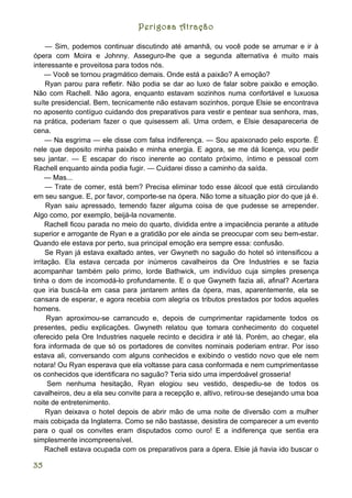 Perigosa Atração

     — Sim, podemos continuar discutindo até amanhã, ou você pode se arrumar e ir à
ópera com Moira e Johnny. Asseguro-lhe que a segunda alternativa é muito mais
interessante e proveitosa para todos nós.
     — Você se tornou pragmático demais. Onde está a paixão? A emoção?
     Ryan parou para refletir. Não podia se dar ao luxo de falar sobre paixão e emoção.
Não com Rachell. Não agora, enquanto estavam sozinhos numa confortável e luxuosa
suíte presidencial. Bem, tecnicamente não estavam sozinhos, porque Elsie se encontrava
no aposento contíguo cuidando dos preparativos para vestir e pentear sua senhora, mas,
na prática, poderiam fazer o que quisessem ali. Uma ordem, e Elsie desapareceria de
cena.
     — Na esgrima — ele disse com falsa indiferença. — Sou apaixonado pelo esporte. É
nele que deposito minha paixão e minha energia. E agora, se me dá licença, vou pedir
seu jantar. — E escapar do risco inerente ao contato próximo, íntimo e pessoal com
Rachell enquanto ainda podia fugir. — Cuidarei disso a caminho da saída.
     — Mas...
     — Trate de comer, está bem? Precisa eliminar todo esse álcool que está circulando
em seu sangue. E, por favor, comporte-se na ópera. Não tome a situação pior do que já é.
     Ryan saiu apressado, temendo fazer alguma coisa de que pudesse se arrepender.
Algo como, por exemplo, beijá-la novamente.
     Rachell ficou parada no meio do quarto, dividida entre a impaciência perante a atitude
superior e arrogante de Ryan e a gratidão por ele ainda se preocupar com seu bem-estar.
Quando ele estava por perto, sua principal emoção era sempre essa: confusão.
     Se Ryan já estava exaltado antes, ver Gwyneth no saguão do hotel só intensificou a
irritação. Ela estava cercada por inúmeros cavalheiros da Ore Industries e se fazia
acompanhar também pelo primo, lorde Bathwick, um indivíduo cuja simples presença
tinha o dom de incomodá-lo profundamente. E o que Gwyneth fazia ali, afinal? Acertara
que iria buscá-la em casa para jantarem antes da ópera, mas, aparentemente, ela se
cansara de esperar, e agora recebia com alegria os tributos prestados por todos aqueles
homens.
      Ryan aproximou-se carrancudo e, depois de cumprimentar rapidamente todos os
presentes, pediu explicações. Gwyneth relatou que tomara conhecimento do coquetel
oferecido pela Ore Industries naquele recinto e decidira ir até lá. Porém, ao chegar, ela
fora informada de que só os portadores de convites nominais poderiam entrar. Por isso
estava ali, conversando com alguns conhecidos e exibindo o vestido novo que ele nem
notara! Ou Ryan esperava que ela voltasse para casa conformada e nem cumprimentasse
os conhecidos que identificara no saguão? Teria sido uma imperdoável grosseria!
      Sem nenhuma hesitação, Ryan elogiou seu vestido, despediu-se de todos os
cavalheiros, deu a ela seu convite para a recepção e, altivo, retirou-se desejando uma boa
noite de entretenimento.
     Ryan deixava o hotel depois de abrir mão de uma noite de diversão com a mulher
mais cobiçada da Inglaterra. Como se não bastasse, desistira de comparecer a um evento
para o qual os convites eram disputados como ouro! E a indiferença que sentia era
simplesmente incompreensível.
     Rachell estava ocupada com os preparativos para a ópera. Elsie já havia ido buscar o

35
 