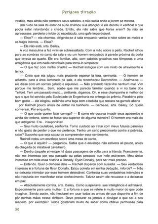 Perigosa Atração

vestido, mas ainda não penteara seus cabelos, e não sabia onde a jovem se metera.
    Um ruído na sala de estar da suíte chamou sua atenção, e ela decidiu ir verificar o que
podia estar retardando a criada. Então, ela não sabia que horas eram? Se não se
apressasse, perderia o início do espetáculo, uma gafe imperdoável.
    — Elsie? — ela chamou, dirigindo-se à sala enquanto vestia o robe sobre as meias e
os trajes íntimos. — Elsie?
    — Ela não está, srta. Bailey.
    A voz masculina a fez virar-se sobressaltada. Com a mão sobre o peito, Rachell olhou
para as sombras no canto da sala e viu um homem encostado à parede próxima da porta
que levava ao quarto. Ele era familiar, alto, com cabelos grisalhos nas têmporas e uma
arrogância que em nada contribuía para torná-lo simpático.
    — O que fez com minha criada? — Rachell indagou com um misto de atrevimento e
temor.
    — Creio que ela julgou mais prudente esperar lá fora, senhorita. — O homem se
adiantou para a área iluminada da sala, e ela reconheceu Devonshire. — Acalme-se —
ele disse com um sorriso gelado e repulsivo. — Não pretendo fazer-lhe nenhum mal. Vim
porque me lembrei... Bem, soube que me parecia familiar quando a vi no baile dos
Telford. Tem um passado muito... cintilante, digamos. Oh, e esse champanhe é melhor do
que o que foi servido pela Sociedade de Engenharia na entrega do prêmio. Parabéns pelo
bom gosto — ele elogiou, exibindo uma taça com a bebida que restara na garrafa aberta
   por Rachell pouco antes de entrar na banheira. — Sente-se, srta. Bailey. Só quero
conversar. Por enquanto.
    — O que pode querer falar comigo? — E como ele ousava invadir seus aposentos e
ainda dar ordens, como se fosse seu superior de alguma maneira? O homem era mais do
que arrogante. Era... insuportável!
    — Sou muito cauteloso, senhorita. Tomo cuidado ao tratar com meus futuros parentes
e não gosto de perder o que me pertence. Tenho um certo preconceito contra a pobreza,
sabe? Suponho que seja capaz de compreender esse sentimento.
    Rachell notou um envelope sobre uma mesa de canto.
    — O que é aquilo? — perguntou. Sabia que o envelope não estivera ali pouco, antes
da chegada do intratável cavalheiro.
    — Dentro daquele envelope há duas passagens de volta para a Irlanda. Francamente,
não me interesso por seu passado ou pelas pessoas que nele estiveram. Meu único
interesse em toda essa história é Donally. Ryan Donally, para ser mais preciso.
    — Entendo. Quer o dinheiro dele — Rachell disparou com ousadia. — Seu verdadeiro
interesse é a fortuna de Ryan Donally. Estou correta em minha dedução, milorde? — Não
se deixaria intimidar por esse homem detestável. Conhecia suas verdadeiras intenções e
não hesitaria em manifestar esse conhecimento. Talvez assim ele recuasse e a deixasse
em paz.
    — Absolutamente correta, srta. Bailey. Como suspeitava, sua inteligência é admirável.
Especialmente para uma mulher. E a fortuna a que se refere é muito maior do que pode
imaginar. Sendo assim, não hesitarei em usar todas as armas de que disponho a fim de
pôr minhas mãos nesse dinheiro. Devo procurar os jornais e divulgar o que sei a seu
respeito, por exemplo? Todos gostariam muito de saber como obteve permissão para

36
 