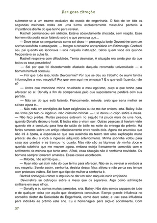 Perigosa Atração

submeter-se a um exame exclusivo da escola de engenharia. O fato de ter tido as
segundas melhores notas em uma turma exclusivamente masculina perderia a
importância diante do que tenho para revelar.
    Rachell permaneceu em silêncio. Estava absolutamente chocada, sem reação. Esse
homem não podia estar falando sobre o que pensava que...
    — Deve estar se perguntando como sei disso — prosseguiu lorde Devonshire com um
sorriso satisfeito e ameaçador. — Integro o conselho universitário em Edimburgo. Conheci
seu pai quando ele lecionava Física naquela instituição. Sabia quem você era quando
freqüentava as aulas lá.
    Rachell respirava com dificuldade. Temia desmaiar. A situação era ainda pior do que
todos os seus pesadelos!
     — Sei por que foi discretamente afastada daquela renomada universidade — o
homem horrível concluiu.
    — Por que tudo isso, lorde Devonshire? Por que se deu ao trabalho de reunir tantas
informações a meu respeito? Por que vem aqui me ameaçar? É o que está fazendo, não
é?
    — Antes que mencione minha crueldade e meu egoísmo, ouça o que tenho para
oferecer ao sr. Donally a fim de compensá-lo pelo que supostamente perderá com sua
partida.
    — Não sei do que está falando. Francamente, milorde, creio que seria melhor se
saísse agora e...
    — Não está em condições de fazer exigências ou de me dar ordens, srta. Bailey. Não
me tome por tolo ou ingênuo. Não costumo brincar. — Ele deixou o copo sobre a mesa.
— Não faço piadas. Muitas pessoas estavam no saguão há pouco mais de uma hora,
quando Donally deixou o hotel. E todas elas o viram sair. Outras pessoas já haviam visto
quando ele a conduziu para fora do salão de baile na noite da entrega do prêmio. Há
fortes rumores sobre um antigo relacionamento entre vocês dois. Agora ele anunciou que
não irá à ópera, e especula-se que sua ausência no teatro tem uma explicação muito
prática: ele deu a você o ingresso adquirido anteriormente. Minha sobrinha voltou para
casa aos prantos e se trancou no quarto. Mas não são as lágrimas de minha doce e
querida sobrinha que me movem agora, embora esteja francamente comovido com o
sofrimento da menina que tanto amo. Afinal, essa situação não é nenhuma novidade. Os
homens sempre tomaram amantes. Essas coisas acontecem.
    — Milorde, não admito que...
    — Ryan não vai abrir mão do que tenho para oferecer. Não se eu revelar a verdade a
seu respeito. Sendo assim, senhorita, desista dessa falsa altivez e não perca seu tempo
com protestos inúteis. Sei bem que tipo de mulher a senhorita é.
    Rachell conseguiu conter o impulso de dar um soco naquele nariz empinado.
     Devonshire se debruçou sobre a mesa que os separava. Algo como admiração
cintilava em seus olhos.
    — Donally e eu somos muitos parecidos, srta. Bailey. Nós dois somos capazes de tudo
e de qualquer coisa por aquilo que desejamos conquistar. Exerço grande influência no
conselho diretor da Sociedade de Engenharia, como deve saber, e usei essa influência
para indicá-lo ao prêmio este ano. Eu o homenageei para alçá-lo socialmente. Com

37
 