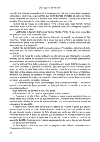 Perigosa Atração

exceção dos militares, esse prêmio só é entregue a um civil que prestou algum serviço à
comunidade, uma ironia, se pensarmos que ele foi barrado em todos os salões da nossa
nobre sociedade até anunciar o noivado com minha sobrinha. Donally não ousará me
humilhar. Espero que tenha entendido o que estou dizendo, senhorita.
      Rachell não se moveu de onde estava. Tinha a boca seca. Esse homem horrível
ameaçava Ryan, e não havia nada que ela pudesse fazer para protegê-lo. Lágrimas
queimavam em seus olhos.
     — Escândalos já fizeram desmoronar reinos inteiros. Pense no que esse escândalo
em particular pode fazer com vocês dois.
      Ryan mal ouvia o que era discutido e deliberado na reunião de diretoria da Ore
Industries. Parado diante da janela, via a chuva que caía lá fora e as pessoas que se
movimentavam pelas ruas molhadas. O panorama cinzento e úmido combinava per-
feitamente com sua disposição.
     Rachell não comparecera ao teatro na noite anterior. Preocupado, estivera no hotel e
descobrira que ela havia deixado o local. Voltara para a Irlanda sem dar nenhuma
explicação.
     Em torno da mesa de reuniões estavam os oito homens que integravam o conselho
formado por ele depois da aquisição da Ore. Homens que ele escolhera pessoalmente
para administrar a mais nova aquisição de sua corporação.
     Johnny acompanhava tudo sentado em uma poltrona um pouco distante do grupo. Ele
havia sido convidado a participar da reunião, algo que Ryan só ficara sabendo pouco
antes, ao entrar na sala. Devonshire, único membro presente a ocupar um assento na
Casa dos Lordes, estava à esquerda da cadeira de Ryan na ponta da mesa. Um local que
denotava sua posição de destaque no grupo. Um destaque que ele não merecia. De-
vonshire era dono da fundação que havia sido o início da Ore Industries. Ryan o mantinha
por perto, sob controle, por razões pessoais.
     — Já mandamos redigir toda a documentação para a aquisição da D&B — anunciou o
consultor financeiro de Ryan, passando ao principal assunto da reunião e motivo da
presença de Johnny.
     Ryan aproximou-se da mesa e abriu uma pasta.
     — Esse assunto não faz parte da agenda para hoje — protestou.
     — Recebeu a minuta ontem, senhor. Enviamos a pasta escura contendo todos os
dados desse novo contrato. Com os documentos havia um memorando informando que o
assunto seria incluído na pauta da reunião de hoje, pois assim evitaríamos atrasos no
cronograma da aquisição.
     A pasta escura. Aquela onde havia levado o projeto de Rachell. A pasta que deixara
sobre a mesa da suíte no hotel. Acidentalmente, havia trocado as duas pastas na ânsia
de sair daquele quarto e escapar da forte atração que sentia por ela. Levara a pasta
contendo documentos e dados do trabalho que ela realizava na Irlanda, deixando a outra
em seu lugar sobre a mesa. E agora ela tinha em seu poder a minuta do contrato de
aquisição da D&B. Acidentalmente, trocara as duas pastas. Levara a dela ao sair do hotel.
     Ele olhou para Devonshire.
     — Tem alguma coisa a ver com isso? — perguntou sem rodeios, revelando toda a
irritação que o dominava.

38
 