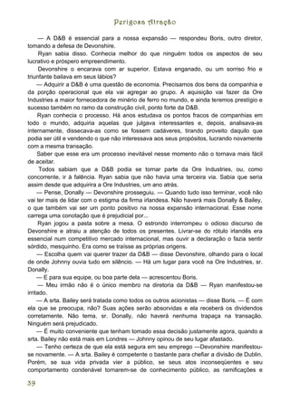 Perigosa Atração

      — A D&B é essencial para a nossa expansão — respondeu Boris, outro diretor,
tomando a defesa de Devonshire.
      Ryan sabia disso. Conhecia melhor do que ninguém todos os aspectos de seu
lucrativo e próspero empreendimento.
      Devonshire o encarava com ar superior. Estava enganado, ou um sorriso frio e
triunfante bailava em seus lábios?
     — Adquirir a D&B é uma questão de economia. Precisamos dos bens da companhia e
da porção operacional que ela vai agregar ao grupo. A aquisição vai fazer da Ore
Industries a maior fornecedora de minério de ferro no mundo, e ainda teremos prestígio e
sucesso também no ramo da construção civil, ponto forte da D&B.
     Ryan conhecia o processo. Há anos estudava os pontos fracos de companhias em
todo o mundo, adquiria aquelas que julgava interessantes e, depois, analisava-as
internamente, dissecava-as como se fossem cadáveres, tirando proveito daquilo que
podia ser útil e vendendo o que não interessava aos seus propósitos, lucrando novamente
com a mesma transação.
     Saber que esse era um processo inevitável nesse momento não o tornava mais fácil
de aceitar.
      Todos sabiam que a D&B podia se tornar parte da Ore Industries, ou, como
concorrente, ir à falência. Ryan sabia que não havia uma terceira via. Sabia que seria
assim desde que adquirira a Ore Industries, um ano atrás.
     — Pense, Donally — Devonshire prosseguiu. — Quando tudo isso terminar, você não
vai ter mais de lidar com o estigma da firma irlandesa. Não haverá mais Donally & Bailey,
o que também vai ser um ponto positivo na nossa expansão internacional. Esse nome
carrega uma conotação que é prejudicial por...
      Ryan jogou a pasta sobre a mesa. O estrondo interrompeu o odioso discurso de
Devonshire e atraiu a atenção de todos os presentes. Livrar-se do rótulo irlandês era
essencial num competitivo mercado internacional, mas ouvir a declaração o fazia sentir
sórdido, mesquinho. Era como se traísse as próprias origens.
     — Escolha quem vai querer trazer da D&B — disse Devonshire, olhando para o local
de onde Johnny ouvia tudo em silêncio. — Há um lugar para você na Ore Industries, sr.
Donally.
     — E para sua equipe, ou boa parte dela — acrescentou Boris.
      — Meu irmão não é o único membro na diretoria da D&B — Ryan manifestou-se
irritado.
     — A srta. Bailey será tratada como todos os outros acionistas — disse Boris. — É com
ela que se preocupa, não? Suas ações serão absorvidas e ela receberá os dividendos
corretamente. Não tema, sr. Donally, não haverá nenhuma trapaça na transação.
Ninguém será prejudicado.
     — É muito conveniente que tenham tomado essa decisão justamente agora, quando a
srta. Bailey não está mais em Londres — Johnny opinou de seu lugar afastado.
     — Tenho certeza de que ela está segura em seu emprego —Devonshire manifestou-
se novamente. — A srta. Bailey é competente o bastante para chefiar a divisão de Dublin.
Porém, se sua vida privada vier a público, se seus atos inconseqüentes e seu
comportamento condenável tornarem-se de conhecimento público, as ramificações e

39
 