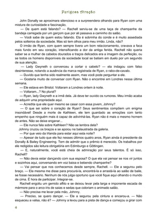 Perigosa Atração

    John Donally se aproximara silencioso e a surpreendera olhando para Ryan com uma
mistura de curiosidade e fascinação.
    — De quem está falando? — Rachell serviu-se de uma taça de champanhe da
bandeja carregada por um garçom que por ali passava a caminho do salão.
    — Você sabe de quem estou falando. Ela é sobrinha do conde e é muito assediada
pelos solteiros da sociedade. Mas só tem olhos para meu irmão. Linda, não?
    O irmão de Ryan, com quem sempre tivera um bom relacionamento, cravava a faca
mais fundo em seu coração, intensificando a dor da antiga ferida. Rachell não queria
saber se a mulher de cabelos dourados e traços delicados era a imagem da perfeição, ou
se todos os homens disponíveis da sociedade local se batiam em duelo por um segundo
de sua atenção.
     — Lady Gwyneth o convenceu a cortar o cabelo? — ela indagou com falso
desinteresse, notando a ausência da marca registrada de Ryan, o rabo-de-cavalo.
    — Duvido que tenha sido realmente assim, mas você pode perguntar a ele.
    — Gostaria muito de conversar com Ryan. Não o encontrei em Londres nessa última
semana.
    — Ele estava em Bristol. Voltaram a Londres ontem à noite.
    — Voltaram...? No plural?
    — Ryan, lady Gwyneth e a irmã dela. Já deve ter ouvido os rumores. Meu irmão acaba
de adquirir uma propriedade aqui.
    — Acredita que ele quer mesmo se casar com essa jovem, Johnny?
    — O que sei sobre o coração de Ryan? Seus sentimentos compõem um enigma
insondável! Desde a morte de Kathleen, ele tem guardado as emoções com tanto
empenho que ninguém mais é capaz de adivinhá-las. Ryan não é mais o mesmo homem
de antes. Não se deixe enganar...
    — Ele nunca fala sobre Kathleen? Não se lembra dela?
   Johnny cruzou os braços e se apoiou na balaustrada da galeria.
    — Por que veio da Irlanda para estar aqui esta noite?
    — Apesar de tudo que ele fez nesses últimos quatro anos, Ryan ainda é presidente da
Donally & Bailey Engineering. Tem de admitir que o prêmio é merecido. Os trabalhos por
ele redigidos são leitura obrigatória em Edimburgo e Gõttingen.
    — E, naturalmente, você está cheia de admiração por seus talentos. É só isso,
Rachell?
    — Não devia estar dançando com sua esposa? O que ela vai pensar se nos vir juntos
e sozinhos aqui, conversando em voz baixa e bebendo champanhe?
    — Vai pensar que nos conhecemos desde sempre, Rachell. — Ele a segurou pelo
braço. — Ela mesma me disse para procurá-la, encontrá-la e arrastá-la ao salão de baile,
se fosse necessário. Nenhum de nós julga oportuno que você fique aqui olhando o mundo
de cima. É hora de participar. Integrar-se.
    Rachell engoliu um gemido aflito e se deixou levar pela larga e imponente escada de
mármore para o arco-íris de saias e sedas que coloriam o animado salão.
    — Não precisa me levar pela mão, Johnny.
    — Preciso, se quero dançar. — Ele a segurou pela cintura e encarou-a. — Não
esqueceu a valsa, não é? — Johnny a levou para a pista de dança e começou a girar com

4
 