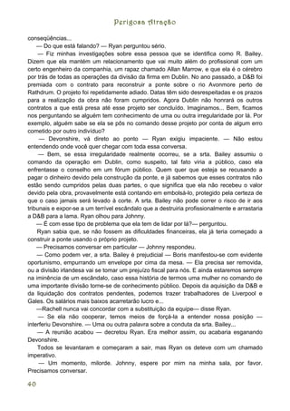 Perigosa Atração

conseqüências...
    — Do que está falando? — Ryan perguntou sério.
     — Fiz minhas investigações sobre essa pessoa que se identifica como R. Bailey.
Dizem que ela mantém um relacionamento que vai muito além do profissional com um
certo engenheiro da companhia, um rapaz chamado Allan Marrow, e que ela é o cérebro
por trás de todas as operações da divisão da firma em Dublin. No ano passado, a D&B foi
premiada com o contrato para reconstruir a ponte sobre o rio Avonmore perto de
Rathdrum. O projeto foi repetidamente adiado. Datas têm sido desrespeitadas e os prazos
para a realização da obra não foram cumpridos. Agora Dublin não honrará os outros
contratos a que está presa até esse projeto ser concluído. Imaginamos... Bem, ficamos
nos perguntando se alguém tem conhecimento de uma ou outra irregularidade por lá. Por
exemplo, alguém sabe se ela se pôs no comando desse projeto por conta de algum erro
cometido por outro indivíduo?
     — Devonshire, vá direto ao ponto — Ryan exigiu impaciente. — Não estou
entendendo onde você quer chegar com toda essa conversa.
     — Bem, se essa irregularidade realmente ocorreu, se a srta. Bailey assumiu o
comando da operação em Dublin, como suspeito, tal fato viria a público, caso ela
enfrentasse o conselho em um fórum público. Quem quer que esteja se recusando a
pagar o dinheiro devido pela construção da ponte, e já sabemos que esses contratos não
estão sendo cumpridos pelas duas partes, o que significa que ela não recebeu o valor
devido pela obra, provavelmente está contando em embolsá-lo, protegido pela certeza de
que o caso jamais será levado à corte. A srta. Bailey não pode correr o risco de ir aos
tribunais e expor-se a um terrível escândalo que a destruiria profissionalmente e arrastaria
a D&B para a lama. Ryan olhou para Johnny.
    — É com esse tipo de problema que ela tem de lidar por lá?— perguntou.
    Ryan sabia que, se não fossem as dificuldades financeiras, ela já teria começado a
construir a ponte usando o próprio projeto.
    — Precisamos conversar em particular — Johnny respondeu.
    — Como podem ver, a srta. Bailey é prejudicial — Boris manifestou-se com evidente
oportunismo, empurrando um envelope por cima da mesa. — Ela precisa ser removida,
ou a divisão irlandesa vai se tomar um prejuízo fiscal para nós. E ainda estaremos sempre
na iminência de um escândalo, caso essa história de termos uma mulher no comando de
uma importante divisão torne-se de conhecimento público. Depois da aquisição da D&B e
da liquidação dos contratos pendentes, podemos trazer trabalhadores de Liverpool e
Gales. Os salários mais baixos acarretarão lucro e...
    —Rachell nunca vai concordar com a substituição da equipe— disse Ryan.
     — Se ela não cooperar, temos meios de forçá-la a entender nossa posição —
interferiu Devonshire. — Uma ou outra palavra sobre a conduta da srta. Bailey...
    — A reunião acabou — decretou Ryan. Era melhor assim, ou acabaria esganando
Devonshire.
    Todos se levantaram e começaram a sair, mas Ryan os deteve com um chamado
imperativo.
     — Um momento, milorde. Johnny, espere por mim na minha sala, por favor.
Precisamos conversar.

40
 