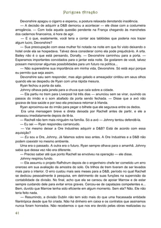 Perigosa Atração

    Devonshire apagou o cigarro e esperou, a postura relaxada denotando insolência.
    — A decisão de adquirir a D&B demorou a acontecer — ele disse com a costumeira
arrogância. — Com toda aquela questão pendente na França chegando às manchetes
dos cadernos financeiros, é hora de agir.
     — E o que, exatamente, você teria a contar aos tablóides que poderia nos trazer
algum lucro, Devonshire?
    — Sua preocupação com essa mulher foi notada na noite em que foi visto deixando o
hotel onde ela se hospedava. Talvez deva considerar como ela pode prejudicá-lo. A srta.
Bailey não é o que está pensando, Donally. — Devonshire caminhou para a porta. —
Esperamos importantes convidados para o jantar esta noite. Se gostarem de você, talvez
possam mencionar algumas possibilidades para um futuro na política...
    — Não superestime sua importância em minha vida, Devonshire. Só está aqui porque
eu permito que seja assim.
    Devonshire saiu sem responder, mas algo gelado e ameaçador cintilou em seus olhos
quando ele se despediu de Ryan com uma rápida mesura.
    Ryan fechou a porta da sala.
    Johnny olhava pela janela para a chuva que caía sobre a cidade.
    — Ela partiu no trem para Liverpool há três dias — anunciou sem se virar, ouvindo os
passos do irmão e o som abafado da porta sendo fechada. — Disse que a avó não
gozava de boa saúde e por isso ela precisava retornar à Irlanda.
    Ryan aproximou-se do irmão para pegar o bilhete que ele segurava entre os dedos.
     Era uma mensagem breve e direta deixada por Rachell antes de partir, e ele a
amassou imediatamente depois de lê-la.
    — Rachell não tem mais ninguém na família. Só a avó — Johnny tentou defendê-la.
    — Eu sei — Ryan respondeu carrancudo.
     — Vai mesmo deixar a Ore Industries adquirir a D&B? Está de acordo com essa
aquisição?
    — Eu sou a Ore, Johnny. Já falamos sobre isso antes. A Ore Industries e a D&B não
podem coexistir no mesmo ambiente.
    Uma era o passado. A outra era o futuro. Ryan sempre olhava para o amanhã. Johnny
sabia que dessa vez não era diferente.
    — Preciso saber até que ponto Rachell se envolveu na operação — ele disse.
    Johnny respirou fundo.
    — Ela assumiu o projeto Rafhdrum depois de o engenheiro chefe ter cometido um erro
oneroso em sua avaliação da amostra do solo. Os trilhos de trem tiveram de ser levados
mais para o interior. O erro custou mais seis meses para a D&B, período no qual Rachell
se dedicou pessoalmente à pesquisa, em detrimento de suas funções na supervisão da
contabilidade da divisão. No final, acho que ela se cansou de apoiar Marrow e de estar
sempre cuidando dele para evitar erros graves. Cercou-se de capatazes competentes e...
Bem, duvido que Marrow tenha sido eficiente em algum momento. Sem ela? Não. Ele não
teria feito nada.
     — Resumindo, a divisão Dublin não tem sido mais do que uma fracassada entidade
filantrópica desde que foi criada. Não há dinheiro em caixa e os contratos que assinamos
nunca foram honrados. Não recebemos o que nos era devido pelas obras realizadas ou

41
 