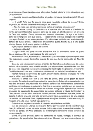 Perigosa Atração

em andamento. Eu devia saber o que a fez voltar. Rachell não teria vindo à Inglaterra sem
um bom motivo.
    — Acredita mesmo que Rachell voltou a Londres por causa daquele projeto? Só pelo
projeto?
    — E você? Acha que fiz alguma coisa para mandá-la embora às pressas? Estou
enganado, ou há uma certa nota de acusação em sua voz?
    — Não fez nada para contribuir com essa partida precipitada e inesperada?
    — Ela é adulta, Johnny. — Durante toda a sua vida, vira os irmãos e o restante da
família cercarem Rachell de cuidados como se ela fosse um bibelô precioso, um presente
de Deus aos mortais. Estava cansado das mesmas discussões, de agir e ser tratado
como se corrompesse tudo que tocava. — Nossa família encheu a cabeça dela de sonhos
que agora Rachell pensa serem possíveis. Ela não estava satisfeita com a administração
contábil da divisão Dublin. Todos vocês prepararam a queda. Não fui eu. E é uma queda
e tanto, Johnny. Você sabe o que tenho de fazer.
    Ryan pegou o paletó nas costas da cadeira.
    — Vai para a Irlanda?
    — Agora? Não. Vou para casa ver minha filha. Ela faz aniversário dentro de quatro
dias, e esse ano não vai estar sozinha. De jeito nenhum!
    A caminho da saída, Ryan ordenou à secretária que cancelasse o jantar daquela noite.
Não suportaria encarar Devonshire depois de tudo que havia acontecido ali. Não tão
cedo.
    Cinco ou seis crianças correram ao encontro de Rachell quando ela desceu do coche.
Tinha o hábito de levar balas e doces sempre que passava mais de dois ou três dias fora
de casa, e os pequenos esperavam ansiosos pela distribuição dos presentes. Felizmente,
David havia parado em uma confeitaria a caminho dali, ou os teria frustrado dessa vez.
    Rachell morava nos arredores de Dublin, em um distrito pitoresco localizado na velha
estrada militar, perto de Glencree.
     Passava o tempo livre com a avó fora de Dublin, onde podia gozar de algum
anonimato. Ser neta de uma idosa conhecida na região conferia a ela uma aceitação que
não teria em outras circunstâncias. Não em sua condição de mulher solteira considerada
excêntrica por muitos que a conheciam. Aos vinte e nove anos e ainda sem um marido ou
noivo, gozava de mais liberdade do que as mulheres mais jovens. Apesar de ter recebido
propostas de casamento de quase todos os homens solteiros e viúvos de Enniskerry a
Glencree em um ou outro momento, muitas pessoas reconheciam que ela jamais se
casaria. A última proposta fora feita por um homem viúvo que precisava de uma esposa
para cuidar de seus nove filhos. A pequena que ela agora tinha nos braços era a caçula.
Ninguém entendia o que Rachell fazia para viver.
    Francamente, ninguém a entendia. E ninguém a conhecia de verdade.
    Mas as crianças do vilarejo a adoravam. Talvez por venerarem David e sentirem sua
devoção a Rachell, ou por ela estar sempre distribuindo doces e presentes variados. De
repente ela pensou em Mary Elizabeth, e a lembrança foi como uma estaca cravando-se
em seu coração.
    David, ou padre Donally, como era conhecido na região, começou a distribuir as
guloseimas. As gargalhadas das crianças atraíram Memaw, que apareceu na janela do

42
 