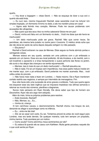 Perigosa Atração

quarto.
    — Vou levar a bagagem — disse David. — Não se esqueça de dizer a sua avó o
quanto ela está linda.
    — Eu ouvi isso, menino linguarudo! Rachell, esse sacerdote cruel me tortura! Um
simples tropeção, um ferimento mínimo no dedo, e ele me mantém presa em casa!
     — Agora está ferindo meu coração, Memaw. Pode me causar problemas com
acusações tão ultrajantes.
    — Não quero que leia seus ritos na minha cabeceira! Deixe-me em paz!
    — David, minha avó falou em um ferimento no dedo... Você me disse que ela havia se
machucado!
     — Um dedo machucado pode ser grave, Rachell. Não quis correr riscos. Se
permitisse, ela mesma teria pulado no coche para ir buscá-la. O médico ainda acha que
ela não devia ter saído da cama depois daquela vertigem no mês passado.
    — Ela piorou?
    Rachell e David entraram na casa de Memaw. Elsie seguia na frente abrindo portas e
carregando coisas.
    Memaw estava em seu quarto, sentada em uma poltrona com o pé enfaixado e
apoiado em um banco. Esse era seu local preferido. Ali ela tricotava, e de manhã, com o
sol invadindo o aposento e a brisa transportando o suave perfume das flores no jardim,
ela ouvia o riso alegre das crianças e se sentia rejuvenescida.
    — Memaw, isso é mais do que um dedo machucado! — Rachell assustou-se.
    — Não é nada. Foi só um tropeço sem importância, mas esse padre maluco insiste em
me manter aqui, com o pé enfaixado. David pretende me manter acamada. Mas... você
voltou antes do previsto.
    — Não havia mais nada a fazer em Londres. — Nada mesmo. Ela e Ryan manteriam
contato restrito aos negócios, e sempre por intermédio de mensageiros. Fim.
    Sua vida havia sido uma sucessão de erros graves e evitáveis. Tudo que queria agora
era esquecer esse seu lado ingênuo que se impusera impiedoso nas últimas semanas e
retornar ao mundo dos números, planilhas e diagramas.
    Nunca mais pensaria em Ryan Donally. Ele devia saber que tipo de homem era
Devonshire. Ryan não era cego nem estúpido.
    Além do mais, tinha os próprios problemas para resolver.
    — Está chorando, Rachell?
    — Não, Memaw, eu... Eu...
    — Venha cá, criança.
    O tom carinhoso causou o desmoronamento. Rachell chorou nos braços da avó,
deixando-se afagar e aconchegar como na infância.
    — Eu... sinto-me tão tola!
    — Ele vai se casar com outra. Eu sei. Tentamos preveni-la antes de você seguir para
Londres, mas era tarde demais. De qualquer maneira, tudo tem sempre um propósito,
minha menina. Tudo acontece por um motivo.
    — Como soube? Como adivinhou meus sentimentos por ele?
    — Eu estava lá quando ele se casou com Kathleen. Muita gente percebeu naquele dia
o que você sentia por Ryan.

43
 