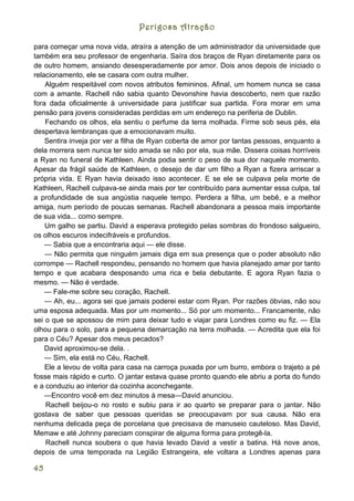 Perigosa Atração

para começar uma nova vida, atraíra a atenção de um administrador da universidade que
também era seu professor de engenharia. Saíra dos braços de Ryan diretamente para os
de outro homem, ansiando desesperadamente por amor. Dois anos depois de iniciado o
relacionamento, ele se casara com outra mulher.
    Alguém respeitável com novos atributos femininos. Afinal, um homem nunca se casa
com a amante. Rachell não sabia quanto Devonshire havia descoberto, nem que razão
fora dada oficialmente à universidade para justificar sua partida. Fora morar em uma
pensão para jovens consideradas perdidas em um endereço na periferia de Dublin.
    Fechando os olhos, ela sentiu o perfume da terra molhada. Firme sob seus pés, ela
despertava lembranças que a emocionavam muito.
    Sentira inveja por ver a filha de Ryan coberta de amor por tantas pessoas, enquanto a
dela morrera sem nunca ter sido amada se não por ela, sua mãe. Dissera coisas horríveis
a Ryan no funeral de Kathleen. Ainda podia sentir o peso de sua dor naquele momento.
Apesar da frágil saúde de Kathleen, o desejo de dar um filho a Ryan a fizera arriscar a
própria vida. E Ryan havia deixado isso acontecer. E se ele se culpava pela morte de
Kathleen, Rachell culpava-se ainda mais por ter contribuído para aumentar essa culpa, tal
a profundidade de sua angústia naquele tempo. Perdera a filha, um bebê, e a melhor
amiga, num período de poucas semanas. Rachell abandonara a pessoa mais importante
de sua vida... como sempre.
    Um galho se partiu. David a esperava protegido pelas sombras do frondoso salgueiro,
os olhos escuros indecifráveis e profundos.
    — Sabia que a encontraria aqui — ele disse.
    — Não permita que ninguém jamais diga em sua presença que o poder absoluto não
corrompe — Rachell respondeu, pensando no homem que havia planejado amar por tanto
tempo e que acabara desposando uma rica e bela debutante. E agora Ryan fazia o
mesmo. — Não é verdade.
    — Fale-me sobre seu coração, Rachell.
    — Ah, eu... agora sei que jamais poderei estar com Ryan. Por razões óbvias, não sou
uma esposa adequada. Mas por um momento... Só por um momento... Francamente, não
sei o que se apossou de mim para deixar tudo e viajar para Londres como eu fiz. — Ela
olhou para o solo, para a pequena demarcação na terra molhada. — Acredita que ela foi
para o Céu? Apesar dos meus pecados?
    David aproximou-se dela. .
    — Sim, ela está no Céu, Rachell.
    Ele a levou de volta para casa na carroça puxada por um burro, embora o trajeto a pé
fosse mais rápido e curto. O jantar estava quase pronto quando ele abriu a porta do fundo
e a conduziu ao interior da cozinha aconchegante.
    —Encontro você em dez minutos à mesa—David anunciou.
    Rachell beijou-o no rosto e subiu para ir ao quarto se preparar para o jantar. Não
gostava de saber que pessoas queridas se preocupavam por sua causa. Não era
nenhuma delicada peça de porcelana que precisava de manuseio cauteloso. Mas David,
Memaw e até Johnny pareciam conspirar de alguma forma para protegê-la.
    Rachell nunca soubera o que havia levado David a vestir a batina. Há nove anos,
depois de uma temporada na Legião Estrangeira, ele voltara a Londres apenas para

45
 