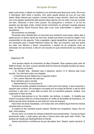 Perigosa Atração

depor suas armas, e depois se recolhera a um seminário para fazer seus votos. Ela nunca
o interrogara. Nem sobre a escolha, nem sobre aquela aliança de ouro em sua mão
direita. Nada indicava que eventos o haviam levado a esse caminho. David era infalível
com uma espada, igualmente letal quando lutava apenas com as mãos, mas seu coração
era bom. Generoso e terno como poucos. Os paroquianos o amavam. E se era do
passado que ele fugia, então, ambos haviam encontrado um santuário naquela pequena
parte da Irlanda. David buscava Deus para curar suas enfermidades e aplacar sua
consciência.
    Ela encontrara um emprego.
    Pensando nisso, Rachell abriu um dos baús que continham suas coisas, retirou dele a
pasta escura e a deixou dentro de outro baú, aquele que levaria na próxima viagem a ser
empreendida no dia seguinte. Toda a papelada, mapas topográficos, desenhos, tudo que
era necessário para o projeto Rathdrum estava ali. Mas, por enquanto, tudo que queria
era estar com Memaw e David, convencê-los a desistir de se comportar como se
estivessem em seu funeral, e não em uma reunião na qual comemoravam sua volta para
casa.



  Capítulo IV

    Uma semana depois do aniversário de Mary Elizabeth, Ryan passava pela porta da
D&B em Dublin. Ao vê-lo, a jovem sentada atrás da mesa da recepção levantou-se assus-
tada, derrubando um tinteiro.
    — Sr. Donally! Nós... Ninguém aqui o esperava, senhor. O sr. Marrow está numa
reunião. Vou informá-lo sobre sua chegada.
    — O escritório da srta. Bailey fica no segundo andar?
    — Sim, senhor. Mas ela não está aqui.
   Ryan caminhou para a escada.
    — Mande Marrow ir me encontrar lá.
    Pessoas em postos variados levantavam o olhar para vê-lo passar, e seus sussurros o
seguiam pelo corredor. Ele carregava uma pasta com as iniciais de Rachel, e não foi difícil
encontrar a sala com o nome dela na porta. Era um escritório pequeno, simples, mas
organizado e cheio de vida.
    O perfume dela pairava no ar. Na mobília, nas cortinas, no tapete... A medalha que
pusera no pescoço dela em Londres abordava um troféu da Sociedade de Arquitetura, um
prêmio que ele havia recebido um ano atrás em nome da empresa.
    Havia fotos de obras inacabadas, e em todas elas uma solitária figura feminina reinava
absoluta entre os homens.
    O orgulho foi tão inevitável quanto respirar. Rachell era competente. Capaz. Era um
líder. Uma lutadora.
    Ela era como um furacão de energia arrastando seus pensamentos. Tornara-se figura
permanente neles, e cada passo que dava o levava para mais perto dela. Porém, não
gostava da missão que desempenharia na Irlanda.
    Queria encontrá-la e certificar-se de que ela estava bem. Depois, queria sacudi-la. E

46
 