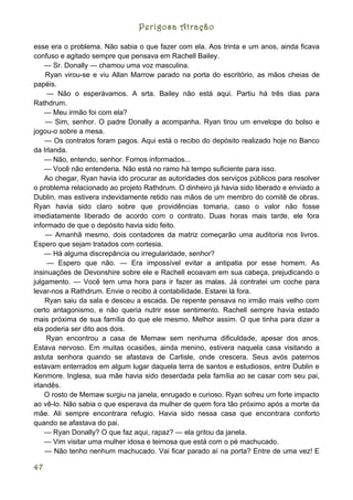 Perigosa Atração

esse era o problema. Não sabia o que fazer com ela. Aos trinta e um anos, ainda ficava
confuso e agitado sempre que pensava em Rachell Bailey.
    — Sr. Donally — chamou uma voz masculina.
    Ryan virou-se e viu Allan Marrow parado na porta do escritório, as mãos cheias de
papéis.
     — Não o esperávamos. A srta. Bailey não está aqui. Partiu há três dias para
Rathdrum.
    — Meu irmão foi com ela?
    — Sim, senhor. O padre Donally a acompanha. Ryan tirou um envelope do bolso e
jogou-o sobre a mesa.
    — Os contratos foram pagos. Aqui está o recibo do depósito realizado hoje no Banco
da Irlanda.
    — Não, entendo, senhor. Fomos informados...
    — Você não entenderia. Não está no ramo há tempo suficiente para isso.
    Ao chegar, Ryan havia ido procurar as autoridades dos serviços públicos para resolver
o problema relacionado ao projeto Rathdrum. O dinheiro já havia sido liberado e enviado a
Dublin, mas estivera indevidamente retido nas mãos de um membro do comitê de obras.
Ryan havia sido claro sobre que providências tomaria, caso o valor não fosse
imediatamente liberado de acordo com o contrato. Duas horas mais tarde, ele fora
informado de que o depósito havia sido feito.
    — Amanhã mesmo, dois contadores da matriz começarão uma auditoria nos livros.
Espero que sejam tratados com cortesia.
    — Há alguma discrepância ou irregularidade, senhor?
     — Espero que não. — Era impossível evitar a antipatia por esse homem. As
insinuações de Devonshire sobre ele e Rachell ecoavam em sua cabeça, prejudicando o
julgamento. — Você tem uma hora para ir fazer as malas. Já contratei um coche para
levar-nos a Rathdrum. Envie o recibo à contabilidade. Estarei lá fora.
    Ryan saiu da sala e desceu a escada. De repente pensava no irmão mais velho com
certo antagonismo, e não queria nutrir esse sentimento. Rachell sempre havia estado
mais próxima de sua família do que ele mesmo. Melhor assim. O que tinha para dizer a
ela poderia ser dito aos dois.
     Ryan encontrou a casa de Memaw sem nenhuma dificuldade, apesar dos anos.
Estava nervoso. Em muitas ocasiões, ainda menino, estivera naquela casa visitando a
astuta senhora quando se afastava de Carlisle, onde crescera. Seus avós paternos
estavam enterrados em algum lugar daquela terra de santos e estudiosos, entre Dublin e
Kenmore. Inglesa, sua mãe havia sido deserdada pela família ao se casar com seu pai,
irlandês.
    O rosto de Memaw surgiu na janela, enrugado e curioso. Ryan sofreu um forte impacto
ao vê-lo. Não sabia o que esperava da mulher de quem fora tão próximo após a morte da
mãe. Ali sempre encontrara refugio. Havia sido nessa casa que encontrara conforto
quando se afastava do pai.
    — Ryan Donally? O que faz aqui, rapaz? — ela gritou da janela.
    — Vim visitar uma mulher idosa e teimosa que está com o pé machucado.
    — Não tenho nenhum machucado. Vai ficar parado aí na porta? Entre de uma vez! E

47
 