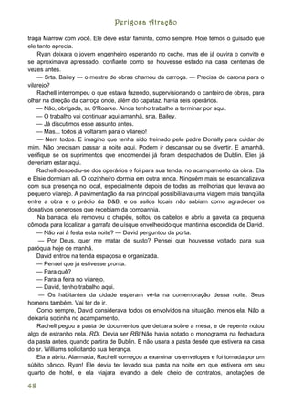 Perigosa Atração

traga Marrow com você. Ele deve estar faminto, como sempre. Hoje temos o guisado que
ele tanto aprecia.
    Ryan deixara o jovem engenheiro esperando no coche, mas ele já ouvira o convite e
se aproximava apressado, confiante como se houvesse estado na casa centenas de
vezes antes.
    — Srta. Bailey — o mestre de obras chamou da carroça. — Precisa de carona para o
vilarejo?
    Rachell interrompeu o que estava fazendo, supervisionando o canteiro de obras, para
olhar na direção da carroça onde, além do capataz, havia seis operários.
    — Não, obrigada, sr. 0'Roarke. Ainda tenho trabalho a terminar por aqui.
    — O trabalho vai continuar aqui amanhã, srta. Bailey.
    — Já discutimos esse assunto antes.
    — Mas... todos já voltaram para o vilarejo!
    — Nem todos. E imagino que tenha sido treinado pelo padre Donally para cuidar de
mim. Não precisam passar a noite aqui. Podem ir descansar ou se divertir. E amanhã,
verifique se os suprimentos que encomendei já foram despachados de Dublin. Eles já
deveriam estar aqui.
    Rachell despediu-se dos operários e foi para sua tenda, no acampamento da obra. Ela
e Elsie dormiam ali. O cozinheiro dormia em outra tenda. Ninguém mais se escandalizava
com sua presença no local, especialmente depois de todas as melhorias que levava ao
pequeno vilarejo. A pavimentação da rua principal possibilitava uma viagem mais tranqüila
entre a obra e o prédio da D&B, e os asilos locais não sabiam como agradecer os
donativos generosos que recebiam da companhia.
    Na barraca, ela removeu o chapéu, soltou os cabelos e abriu a gaveta da pequena
cômoda para localizar a garrafa de uísque envelhecido que mantinha escondida de David.
    — Não vai à festa esta noite? — David perguntou da porta.
     — Por Deus, quer me matar de susto? Pensei que houvesse voltado para sua
paróquia hoje de manhã.
    David entrou na tenda espaçosa e organizada.
    — Pensei que já estivesse pronta.
    — Para quê?
    — Para a feira no vilarejo.
    — David, tenho trabalho aqui.
     — Os habitantes da cidade esperam vê-la na comemoração dessa noite. Seus
homens também. Vai ter de ir.
    Como sempre, David considerava todos os envolvidos na situação, menos ela. Não a
deixaria sozinha no acampamento.
    Rachell pegou a pasta de documentos que deixara sobre a mesa, e de repente notou
algo de estranho nela. RDl. Devia ser RBl Não havia notado o monograma na fechadura
da pasta antes, quando partira de Dublin. E não usara a pasta desde que estivera na casa
do sr. Williams solicitando sua herança.
    Ela a abriu. Alarmada, Rachell começou a examinar os envelopes e foi tomada por um
súbito pânico. Ryan! Ele devia ter levado sua pasta na noite em que estivera em seu
quarto de hotel, e ela viajara levando a dele cheio de contratos, anotações de

48
 
