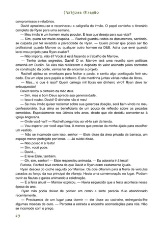Perigosa Atração

compromissos e relatórios.
    David aproximou-se e reconheceu a caligrafia do irmão. O papel continha o itinerário
completo de Ryan para uma semana.
    — Meu irmão é um homem muito popular. É isso que deseja para sua vida?
    — Sim, quero ser muito ocupada. — Rachell guardou todos os documentos, sentindo-
se culpada por ter invadido a privacidade de Ryan. — Quero provar que posso ser tão
profissional quanto Marrow ou qualquer outro homem na D&B. Acha que errei quando
levei meu projeto para Ryan avaliar?
    — Não importa, não é? Você já está fazendo o trabalho de Marrow.
    — Tenho tantos segredos, David! O sr. Marrow terá uma reunião com políticos
amanhã em Dublin. Se eles não realizarem o depósito do valor acertado pelos contratos
de construção da ponte, vamos ter de encerrar o projeto.
    Rachell ajeitou os envelopes para fechar a pasta, e sentiu algo pontiagudo ferir seu
dedo. Era um clipe para papéis e dinheiro. E ele mantinha juntas várias notas de libras.
    — Mas... o que é isso? Quem carrega mil libras em dinheiro vivo? Ryan deve ter
enlouquecido!
    David retirou o dinheiro da mão dela.
    — Sim, mas o bom Deus aprecia sua generosidade.
    — Isso é roubo, David! O dinheiro não é meu!
    — Se meu irmão quiser reclamar sobre sua generosa doação, será bem-vindo no meu
confessionário. Sua alma se beneficiaria de um pouco de reflexão sobre os pecados
cometidos. Especialmente nos últimos três anos, desde que ele decidiu converter-se à
Igreja Anglicana.
    — Onde você vai? — Rachell perguntou ao vê-lo sair da tenda.
    — Vou esperar por você aqui fora. A menos que precise da minha ajuda para escolher
um vestido.
    — Não se incomode com isso, senhor — Elsie disse da área privada da barraca, um
espaço menor protegido por lonas. — Já cuidei disso.
    — Não posso ir à festa!
    — Sim, você pode.
    — David...
    — E leve Elsie, também.
    — Oh, sim, senhor! — Elsie respondeu animada. — Eu adoraria ir à festa!
    Furiosa, Rachell teve certeza de que David e Ryan eram exatamente iguais.
    Ryan desceu do coche seguido por Marrow. Os dois olharam para a fileira de veículos
parados ao longo da rua principal do vilarejo. Havia uma comemoração no lugar. Podiam
ouvir as flautas e gaitas animando a celebração.
    — É a feira anual — Marrow explicou. — Havia esquecido que a festa acontece nessa
época do ano.
     Ryan não podia deixar de pensar em como a sorte parecia tê-lo abandonado
recentemente.
    — Precisamos de um lugar para dormir — ele disse ao cocheiro, entregando-lhe
algumas moedas de ouro. — Percorra a estrada e encontre acomodações para nós. Não
se incomode com o preço.

49
 