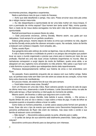 Perigosa Atração

movimentos precisos, elegantes e experientes.
    Nada a perturbava mais do que o medo do fracasso.
    — Acho que está desafiando o perigo, meu caro. Posso arruinar seus dois pés antes
de o relógio marcar meia-noite.
    — Eu não desperdiçaria a oportunidade de ter uma bela mulher em meus braços. E
com a permissão de minha esposa? Que homem tem tanta sorte? Não, minha querida.
Nem o medo de ter meus dedos esmagados me faria abrir mão de tão deliciosa e única
oportunidade.
    Rachell acompanhava os passos fáceis da valsa.
     — Está procurando encrenca, Johnny Donally. Mesmo assim, sou grata por sua
delicadeza. Você sempre foi um perfeito cavalheiro.
    Estava grata porque, mesmo depois de todos os erros que cometera na vida, alguém
na família Donally ainda podia lhe oferecer amizade e apoio. Na verdade, todos da família
a tratavam com cortesia e respeito. Com simpatia, até...
    Todos, exceto Ryan.
    Sua garganta doía pelo esforço de conter as lágrimas, mas os olhos estavam secos.
    A vida a fizera entender a inutilidade do pranto e os perigos das emoções que podiam
levar ao caos o mundo organizado e preciso que criara para si mesma por meio de sua
profissão. Rachell era uma das duas únicas mulheres engenheiras no mundo. Mas as
rachaduras começaram a surgir depois da morte de Kathleen, quatro anos atrás, e se
alargaram em seu vigésimo nono aniversário no mês anterior. Não sabia o que fazer com
o lado feminino e pouco prático que redespertara dentro dela repentinamente.
     Precisava desesperadamente retificar sua história de erros e mal entendidos com
Ryan.
    No passado, ficara assistindo enquanto ele se casava com sua melhor amiga. Sabia
que, se partisse essa noite sem falar com ele sobre as coisas de seu coração, nunca mais
teria outra chance de manifestá-las.
    Em poucos meses, ele estaria fora de sua vida para sempre.
    — Você bebe mesmo essa coisa, Donally?
    Com um Havana em uma das mãos, Ryan estivera parado na porta da sala de jogos
na última meia hora, observando o baile lá embaixo. Lorde Devonshire entrou na sala de
bilhar pelo terraço, e Ryan lamentou a interrupção do momento de solidão.
    Mesmo assim, ele levantou o cálice que segurava com a outra mão.
     — Comparado ao uísque irlandês, toda bebida é suave, milorde. — Ele sorveu o
líquido âmbar de uma só vez e deixou o copo sobre a mesa de jogo. A sala de bilhar se
esvaziara quando a orquestra voltara a tocar no salão.
    Como todos os homens presentes, o conde usava casaca preta formal com gravata e
luvas. Esse não era o tipo de evento que senhores como Devonshire freqüentavam. Os
parceiros profissionais de Ryan não eram da nobreza, mas essa noite o conde e sua
família ali estavam como convidados.
    — Não dança? — Devonshire estava parado na porta, olhando para o salão.
    — O cartão de dança de sua sobrinha está totalmente preenchido. Sabe jogar bilhar,
milorde?
    Devonshire continuava olhando para os dançarinos com interesse.

5
 