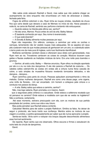 Perigosa Atração

    Não sabia onde estavam Rachell e David, mas sabia que não poderia chegar ao
acampamento da obra enquanto não encontrasse um meio de atravessar a cidade,
fechada pela feira.
    Fogos de artifício coloriram o céu. Ryan tinha as roupas úmidas, resultado da chuva
fina que caíra desde que deixara a casa de Memaw no início do dia. Havia passado a
noite lá, na cama de Rachell, sentindo seu perfume e tentando não enlouquecer.
    — Quando esteve na Irlanda pela última vez, senhor?
    — Há dez anos, Marrow. Pouco antes do avô da srta. Bailey falecer.
    — É bastante conhecido por aqui. Seu nome é reverenciado.
    — O que está dizendo?
    — A Donally & Bailey alimenta muitas pessoas por aqui.
   Ryan não respondeu. Em silêncio, começou a caminhar por entre os coches e
carroças, lamentando não ter vestido roupas mais adequadas. Só os sapatos em seus
pés custavam mais do que muitas pessoas ali ganhavam em um ano, e o sobretudo sobre
o terno preto era da mais pura lã inglesa, outro luxo facilmente identificável.
    Mulheres sorridentes vendiam doces e ofereciam seus dotes com generosidade, mas
Ryan nem as via. Trovadores cantavam as coisas do coração. Músicos tocavam suas
gaitas e flautas exaltando as tradições místicas da terra. Era uma noite para duendes e
gnomos.
    — Senhor, ali está a srta. Bailey — Marrow anunciou. Ryan olhou na direção apontada
por ele e a viu na roda dos dançarinos. E ela não parecia a Rachell de costume..... Os
cabelos soltos cobriam-lhe as costas em ondas até a cintura numa feroz cascata de
cobre, a saía simples de musselina flutuava revelando tornozelos delicados, e ela
dançava... dançava...
    Ryan caminhou para perto do círculo. Pessoas aplaudiam acompanhando o ritmo da
melodia. Outras mulheres dançavam. Rachell era como uma deusa paga, uma cigana,
uma ninfa da floresta... Um ser encantado. Um homem a enlaçava pela cintura e a
conduzia nos passos da dança.
    — A srta. Bailey sabia que estava a caminho, senhor?
    Não, mas logo saberia, Ryan prometeu a si mesmo. Assim
   que a segurasse pelos ombros e a sacudisse. Onde estava a solteirona recatada que
só pensava na carreira? Onde estava a modéstia com que ela se vestia na Inglaterra?
Não a conhecia, certamente.
    Até esse momento, estivera preocupado com ela, com os motivos de sua partida
precipitada de Londres, como sua vida e seu futuro.
    Mas podia perceber que Rachell estava contente.
    Calculista! Mentira para ele sobre o projeto Rathdrum. Omitira os fatos. Ao deixar de
seguir o protocolo, ela havia traído sua confiança. Mentira sobre os motivos de sua
viagem a Londres, e partira apressadamente por saber que ele nunca aprovaria o projeto.
    Sentia-se traído. Vê-la sorrir e rodopiar nos braços daquele desconhecido alimentava
esse horrível sentimento.
    De repente, Ryan sentiu que era observado. Olhos escuros e firmes o estudavam do
outro lado do círculo de dançarinos.
    David.

50
 