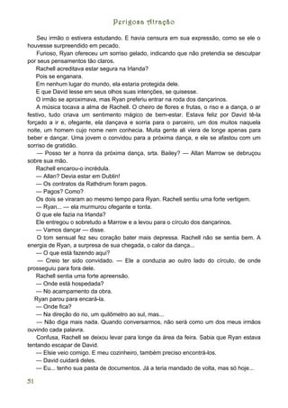 Perigosa Atração

    Seu irmão o estivera estudando. E havia censura em sua expressão, como se ele o
houvesse surpreendido em pecado.
    Furioso, Ryan ofereceu um sorriso gelado, indicando que não pretendia se desculpar
por seus pensamentos tão claros.
    Rachell acreditava estar segura na Irlanda?
    Pois se enganara.
    Em nenhum lugar do mundo, ela estaria protegida dele.
    E que David lesse em seus olhos suas intenções, se quisesse.
    O irmão se aproximava, mas Ryan preferiu entrar na roda dos dançarinos.
    A música tocava a alma de Rachell. O cheiro de flores e frutas, o riso e a dança, o ar
festivo, tudo criava um sentimento mágico de bem-estar. Estava feliz por David tê-la
forçado a ir e, ofegante, ela dançava e sorria para o parceiro, um dos muitos naquela
noite, um homem cujo nome nem conhecia. Muita gente ali viera de longe apenas para
beber e dançar. Uma jovem o convidou para a próxima dança, e ele se afastou com um
sorriso de gratidão.
    — Posso ter a honra da próxima dança, srta. Bailey? — Allan Marrow se debruçou
sobre sua mão.
    Rachell encarou-o incrédula.
    — Allan? Devia estar em Dublin!
    — Os contratos da Rathdrum foram pagos.
    — Pagos? Como?
    Os dois se viraram ao mesmo tempo para Ryan. Rachell sentiu uma forte vertigem.
    — Ryan... — ela murmurou ofegante e tonta.
    O que ele fazia na Irlanda?
    Ele entregou o sobretudo a Marrow e a levou para o círculo dos dançarinos.
    — Vamos dançar — disse.
    O tom sensual fez seu coração bater mais depressa. Rachell não se sentia bem. A
energia de Ryan, a surpresa de sua chegada, o calor da dança...
    — O que está fazendo aqui?
    — Creio ter sido convidado. — Ele a conduzia ao outro lado do círculo, de onde
prosseguiu para fora dele.
    Rachell sentia uma forte apreensão.
    — Onde está hospedada?
    — No acampamento da obra.
   Ryan parou para encará-la.
    — Onde fica?
    — Na direção do rio, um quilômetro ao sul, mas...
    — Não diga mais nada. Quando conversarmos, não será como um dos meus irmãos
ouvindo cada palavra.
    Confusa, Rachell se deixou levar para longe da área da feira. Sabia que Ryan estava
tentando escapar de David.
    — Elsie veio comigo. E meu cozinheiro, também preciso encontrá-los.
    — David cuidará deles.
    — Eu... tenho sua pasta de documentos. Já a teria mandado de volta, mas só hoje...

51
 