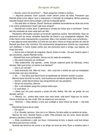 Perigosa Atração

   — Escute, como me encontrou? — Ryan perguntou irritado e confuso.
    — Algumas pessoas viram quando vocês saíram juntos da festa. Pensaram que
Rachell podia correr algum risco e esboçaram a intenção de protegê-la. Minha presença
naquele bosque serviu para proteger você da ira daquela gente.
    — Ela está feliz na Irlanda, David? Sente-se satisfeita escondendo-se atrás dos livros
e de outros profissionais? Quem são seus amigos?
    — Rachell tem muitos dons. É generosa e amada por todos que a conhecem. Talvez
ela não necessite de mais nada para ser feliz.
    Pecadores reformados sempre se tornavam péssimos santos. Normalmente, Ryan se
aborrecia com as meias verdades hipócritas de David e sua propaganda religiosa. Seu
irmão havia vivido intensamente a juventude. Mas o tom protetor tocou sua consciência...
e mais alguma coisa escondida no fundo de sua alma. Havia um longo período da vida de
Rachell que Ryan não conhecia. Ela praticamente desaparecera durante seu casamento
com Kathleen, e havia muitas cartas que ela escrevera para a amiga, sua esposa, ao
longo dos anos.
    — Nunca tive a intenção de magoá-la, David. Ontem à noite... Se quer mesmo saber o
que aconteceu, espere Rachell contar.
   ---Rachell forja suas confissões. Nunca me diz nada de verdadeiro.
   — Ela mente enquanto se confessa?
    — Não exatamente. Ela apenas... omite. Escute, estamos perto de Glenealy, minha
diocese. Não quer tomar um banho e se barbear?
   — Isso é um convite?
    — Está cheirando mal. Além do mais... vêm, você tem o direito de usar as instalações
construídas com seus donativos.
   — Ah... — Era óbvio que David havia se apoderado do dinheiro contido na pasta.
   Marrow havia dormido no coche, mas levantou-se sonolento quando Ryan entrou.
   — Senhor, padre David esteve aqui perguntando por seu paradeiro.
   — Ele já me encontrou, Marrow.
   — Sim, e ele também perguntou porque estou aqui.
   — E você disse...?
    — Disse que vim para assumir o posto da srta. Bailey. Ela não vai gostar da sua
decisão, senhor.
    — Marrow, eu... prefiro falar sobre isso mais tarde, está bem? Siga-nos no coche.
Vamos à diocese de meu irmão. Ele me espera em sua carroça.
    — Senhora — Elsie afastou a lona que protegia a área íntima da tenda — ele está
aqui.
   Rachell terminava de se vestir.
   — Ele quem?
   — O sr. Donally, senhora. Veio com o sr. Marrow. Os dois estão no canteiro de obras.
    Marrow de novo. Rachell franziu a testa. Pela primeira vez em anos, havia dormido
demais e perdera a hora do trabalho.
    — Elsie, providencie o café, por favor. Comeremos lá fora, e depois você terá tempo
de sobra para arrumar a tenda.
    Quando ela terminou de comer e se dirigiu ao local da obra, Ryan a recebeu sério e

54
 