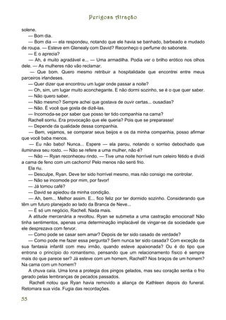 Perigosa Atração

solene.
    — Bom dia.
    — Bom dia — ela respondeu, notando que ele havia se banhado, barbeado e mudado
de roupa. — Esteve em Glenealy com David? Reconheço o perfume do sabonete.
    — E o aprecia?
    — Ah, é muito agradável e... — Uma armadilha. Podia ver o brilho erótico nos olhos
dele. — As mulheres não vão reclamar.
     — Que bom. Quero mesmo retribuir a hospitalidade que encontrei entre meus
parceiros irlandeses.
    — Quer dizer que encontrou um lugar onde passar a noite?
    — Oh, sim, um lugar muito aconchegante. E não dormi sozinho, se é o que quer saber.
    — Não quero saber.
    — Não mesmo? Sempre achei que gostava de ouvir certas... ousadias?
    — Não. É você que gosta de dizê-las.
    — Incomoda-se por saber que posso ter tido companhia na cama?
    Rachell sorriu. Era provocação que ele queria? Pois que se preparasse!
    — Depende da qualidade dessa companhia.
    — Bem, vejamos, se comparar seus beijos e os da minha companhia, posso afirmar
que você baba menos.
    — Eu não babo! Nunca... Espere — ela parou, notando o sorriso debochado que
iluminava seu rosto. — Não se refere a uma mulher, não é?
    — Não — Ryan reconheceu rindo. — Tive uma noite horrível num celeiro fétido e dividi
a cama de feno com um cachorro! Pelo menos não senti frio.
    Ela riu.
    — Desculpe, Ryan. Deve ter sido horrível mesmo, mas não consigo me controlar.
    — Não se incomode por mim, por favor!
    — Já tomou café?
    — David se apiedou da minha condição.
    — Ah, bem... Melhor assim. E... fico feliz por ter dormido sozinho. Considerando que
têm um futuro planejado ao lado da Branca de Neve...
    — É só um negócio, Rachell. Nada mais.
    A atitude mercenária a revoltou. Ryan se submetia a uma castração emocional! Não
tinha sentimentos, apenas uma determinação implacável de vingar-se da sociedade que
ele desprezava com fervor.
    — Como pode se casar sem amar? Depois de ter sido casado de verdade?
    — Como pode me fazer essa pergunta? Sem nunca ter sido casada? Com exceção da
sua fantasia infantil com meu irmão, quando esteve apaixonada? Ou é do tipo que
entrona o princípio do romantismo, pensando que um relacionamento físico é sempre
mais do que parece ser? Já esteve com um homem, Rachell? Nos braços de um homem?
Na cama com um homem?
    A chuva caía. Uma lona a protegia dos pingos gelados, mas seu coração sentia o frio
gerado pelas lembranças de pecados passados.
    Rachell notou que Ryan havia removido a aliança de Kathleen depois do funeral.
Retomara sua vida. Fugia das recordações.

55
 