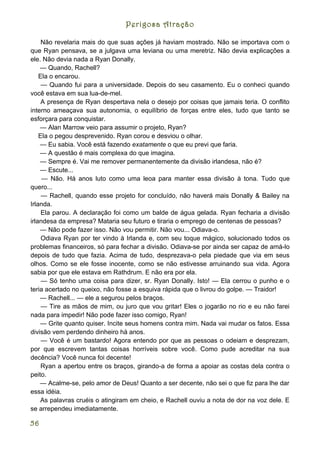 Perigosa Atração

     Não revelaria mais do que suas ações já haviam mostrado. Não se importava com o
que Ryan pensava, se a julgava uma leviana ou uma meretriz. Não devia explicações a
ele. Não devia nada a Ryan Donally.
    — Quando, Rachell?
    Ela o encarou.
     — Quando fui para a universidade. Depois do seu casamento. Eu o conheci quando
você estava em sua lua-de-mel.
     A presença de Ryan despertava nela o desejo por coisas que jamais teria. O conflito
interno ameaçava sua autonomia, o equilíbrio de forças entre eles, tudo que tanto se
esforçara para conquistar.
    — Alan Marrow veio para assumir o projeto, Ryan?
    Ela o pegou desprevenido. Ryan corou e desviou o olhar.
    — Eu sabia. Você está fazendo exatamente o que eu previ que faria.
    — A questão é mais complexa do que imagina.
    — Sempre é. Vai me remover permanentemente da divisão irlandesa, não é?
    — Escute...
     — Não. Há anos luto como uma leoa para manter essa divisão à tona. Tudo que
quero...
     — Rachell, quando esse projeto for concluído, não haverá mais Donally & Bailey na
Irlanda.
     Ela parou. A declaração foi como um balde de água gelada. Ryan fecharia a divisão
irlandesa da empresa? Mataria seu futuro e tiraria o emprego de centenas de pessoas?
    — Não pode fazer isso. Não vou permitir. Não vou... Odiava-o.
     Odiava Ryan por ter vindo à Irlanda e, com seu toque mágico, solucionado todos os
problemas financeiros, só para fechar a divisão. Odiava-se por ainda ser capaz de amá-lo
depois de tudo que fazia. Acima de tudo, desprezava-o pela piedade que via em seus
olhos. Como se ele fosse inocente, como se não estivesse arruinando sua vida. Agora
sabia por que ele estava em Rathdrum. E não era por ela.
     — Só tenho uma coisa para dizer, sr. Ryan Donally. Isto! — Ela cerrou o punho e o
teria acertado no queixo, não fosse a esquiva rápida que o livrou do golpe. — Traidor!
    — Rachell... — ele a segurou pelos braços.
     — Tire as mãos de mim, ou juro que vou gritar! Eles o jogarão no rio e eu não farei
nada para impedir! Não pode fazer isso comigo, Ryan!
    — Grite quanto quiser. Incite seus homens contra mim. Nada vai mudar os fatos. Essa
divisão vem perdendo dinheiro há anos.
     — Você é um bastardo! Agora entendo por que as pessoas o odeiam e desprezam,
por que escrevem tantas coisas horríveis sobre você. Como pude acreditar na sua
decência? Você nunca foi decente!
     Ryan a apertou entre os braços, girando-a de forma a apoiar as costas dela contra o
peito.
    — Acalme-se, pelo amor de Deus! Quanto a ser decente, não sei o que fiz para lhe dar
essa idéia.
    As palavras cruéis o atingiram em cheio, e Rachell ouviu a nota de dor na voz dele. E
se arrependeu imediatamente.

56
 