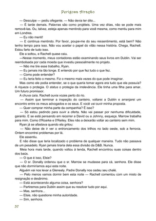 Perigosa Atração

   — Desculpe — pediu ofegante. — Não devia ter dito...
    — É tarde demais. Palavras são como projéteis. Uma vez ditas, não se pode mais
removê-las. Ou, talvez, esteja apenas mentindo para você mesma, como mentiu para mim
em Londres.
   — Eu não menti!
    — E continua mentindo. Por favor, poupe-me do seu ressentimento, está bem? Não
tenho tempo para isso. Não vou aceitar o papel do vilão nessa história. Chega, Rachell.
Estou farto de tudo isso.
   Ele a soltou, e Rachell quase caiu.
   —Nesse momento, meus contadores estão examinando seus livros em Dublin. Vai ser
reembolsada por cada moeda que investiu pessoalmente no projeto.
   — Não me tire esse trabalho, Ryan.
   — Eu jamais iria tão longe. E entendo por que fez tudo o que fez.
   — Como pode entender?
   — Eu teria feito o mesmo. Fiz o mesmo mais vezes do que pode imaginar.
    Mas como ele podia entender, se o que queria tomar agora era tudo que ela possuía?
A riqueza o protegia. O status o protegia da irrelevância. Ele tinha uma filha para amar.
Um futuro promissor.
   A chuva caía. Rachell ouvia vozes perto do rio.
    — Assim que terminar a inspeção do canteiro, voltarei a Dublin e arranjarei um
encontro entre os meus advogados e os seus. E você vai ouvir minha proposta.
   — Quer comprar minha parte da companhia? É isso?
    — Só estou pedindo para ouvir a oferta. Não vai passar por nenhuma dificuldade,
garanto. E se está pensando em recorrer a David ou a Johnny, esqueça. Marrow trabalha
para mim. Como 0'Roarke e 0'Reiley. Eles não a deixarão voltar ao canteiro sem mim.
   Ryan já se afastava quando ela gritou:
    — Não deixe de ir ver o entroncamento dos trilhos no lado oeste, sob a ferrovia.
Ontem encontrei problemas por lá.
   Ele assentiu.
    E não disse que teria localizado o problema de qualquer maneira. Tudo não passava
de um pesadelo. Ryan jamais tiraria dela essa divisão da D&B. Nunca.
    Meia hora mais tarde, quando voltou à tenda, Rachell encontrou suas coisas dentro
dos baús.
   — O que é isso, Elsie?
    — O sr. Donally ordenou que o sr. Marrow se mudasse para cá, senhora. Ele disse
que não dormiríamos aqui esta noite.
   Alguém vai nos levar a Glenealy. Padre Donally nos cedeu seu chalé.
    — Pelo menos vamos dormir bem esta noite — Rachell comentou com um misto de
resignação e desânimo.
   — Está acontecendo alguma coisa, senhora?
   — Partiremos para Dublin assim que eu resolver tudo por aqui.
   — Mas, senhora...
   — Elsie, não questione minha autoridade.
   — Sim, senhora.

57
 