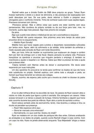 Perigosa Atração

    Rachell sabia que a divisão Dublin da D&B dava prejuízo ao grupo. Talvez Ryan
tivesse realmente o direito e o dever de eliminá-la, e não precisava dar explicações nem
pedir desculpas por isso. De sua parte, devia retornar a Dublin e preparar seus
advogados para o confronto iminente. Tinha de conhecer quais eram suas opções legais.
Precisava conversar com Johnny.
     Precisava pensar. Mas a última coisa que queria era estar sozinha com seus
pensamentos. Não duvidava da própria vontade ou de sua força para lutar, mas, no
momento, queria algo mais pessoal. Algo mais próximo do coração.
    Da alma.
    Algo que a parte mais sóbria e intelectual de seu ser a aconselhava a esquecer.
    Mas Rachell não queria esquecer. Nos próximos anos teria tempo de sobra para
encontrar alívio no esquecimento.
    — Maldito Ryan Donally!
    Maldita hora que havia viajado para Londres e despertado necessidades sufocadas
por tantos anos. Agora, além do sofrimento e da solidão, tinha também de enfrentar o
medo causado pela conexão de Ryan com lorde Devonshire.
    Mas, por hora, tinha de receber os suprimentos que acabavam de chegar e conferir
item por item da entrega com a nota fiscal. Depois pensaria na própria vida. Precisava
tranqüilizar os operários e anunciar que ninguém perderia o emprego. E também os
incentivaria a ajudar e respeitar o sr. Marrow. Sabia que Allan ia precisar de toda a ajuda
que pudesse obter.
     Falaria também com Marrow antes de deixar o acampamento. Ele devia estar
esperando por suas instruções.
    Um dos operários foi procurá-la na tenda para confirmar os boatos de que ela havia
sido substituída no projeto. Rachell explicou com calma toda a situação e pediu ao
homem que fosse transmitir as notícias aos colegas.
    Depois, sozinha, ela esperou pelo coche que a levaria ao chalé na diocese do padre
Donally.



  Capítulo V

   A luz no altar brilhava tênue na escuridão da nave. Os passos de Ryan soavam altos e
vazios no chão de pedra que ligava a porta à sacristia. Ele carregava um casaco. Velas
acesas tornavam o ar denso e pesado de fumaça. Cheiros familiares a alguém que havia
sido coroinha durante boa parte da infância. Ryan abriu a porta da sacristia e entrou.
   David estava sentado atrás da escrivaninha, lendo, mas levantou a cabeça e tirou os
óculos ao perceber sua presença.
   — Ryan! Não esperava vê-lo aqui.
   — Devia ter marcado uma entrevista?
   — Normalmente, é o que você faz. Gostou do chalé?
   Ryan se instalara em um dos chalés da paróquia três dias antes. Estivera analisando
as anotações e os dados do projeto, quando ouvira Rachell chegar à casa vizinha. Com
um copo na mão, ficara na janela observando enquanto "Sua Majestade" dirigia a massa

58
 