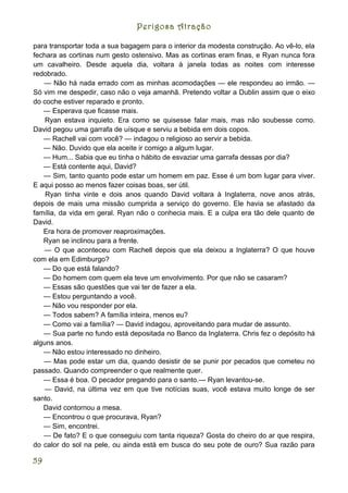 Perigosa Atração

para transportar toda a sua bagagem para o interior da modesta construção. Ao vê-lo, ela
fechara as cortinas num gesto ostensivo. Mas as cortinas eram finas, e Ryan nunca fora
um cavalheiro. Desde aquela dia, voltara à janela todas as noites com interesse
redobrado.
   — Não há nada errado com as minhas acomodações — ele respondeu ao irmão. —
Só vim me despedir, caso não o veja amanhã. Pretendo voltar a Dublin assim que o eixo
do coche estiver reparado e pronto.
   — Esperava que ficasse mais.
    Ryan estava inquieto. Era como se quisesse falar mais, mas não soubesse como.
David pegou uma garrafa de uísque e serviu a bebida em dois copos.
   — Rachell vai com você? — indagou o religioso ao servir a bebida.
   — Não. Duvido que ela aceite ir comigo a algum lugar.
   — Hum... Sabia que eu tinha o hábito de esvaziar uma garrafa dessas por dia?
   — Está contente aqui, David?
   — Sim, tanto quanto pode estar um homem em paz. Esse é um bom lugar para viver.
E aqui posso ao menos fazer coisas boas, ser útil.
    Ryan tinha vinte e dois anos quando David voltara à Inglaterra, nove anos atrás,
depois de mais uma missão cumprida a serviço do governo. Ele havia se afastado da
família, da vida em geral. Ryan não o conhecia mais. E a culpa era tão dele quanto de
David.
   Era hora de promover reaproximações.
   Ryan se inclinou para a frente.
   — O que aconteceu com Rachell depois que ela deixou a Inglaterra? O que houve
com ela em Edimburgo?
   — Do que está falando?
   — Do homem com quem ela teve um envolvimento. Por que não se casaram?
   — Essas são questões que vai ter de fazer a ela.
   — Estou perguntando a você.
   — Não vou responder por ela.
   — Todos sabem? A família inteira, menos eu?
   — Como vai a família? — David indagou, aproveitando para mudar de assunto.
   — Sua parte no fundo está depositada no Banco da Inglaterra. Chris fez o depósito há
alguns anos.
   — Não estou interessado no dinheiro.
   — Mas pode estar um dia, quando desistir de se punir por pecados que cometeu no
passado. Quando compreender o que realmente quer.
   — Essa é boa. O pecador pregando para o santo.--- Ryan levantou-se.
    — David, na última vez em que tive notícias suas, você estava muito longe de ser
santo.
   David contornou a mesa.
   — Encontrou o que procurava, Ryan?
   — Sim, encontrei.
   — De fato? E o que conseguiu com tanta riqueza? Gosta do cheiro do ar que respira,
do calor do sol na pele, ou ainda está em busca do seu pote de ouro? Sua razão para

59
 