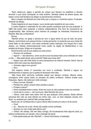Perigosa Atração

    Ryan despiu-se, pegou a garrafa de uísque que deixara na prateleira e decidiu
terminar o que havia começado na noite anterior. Sentado diante da lareira acesa, ele
bebeu numa inútil tentativa de afogar os pensamentos sombrios.
    Mas a imagem de Rachell era mais forte que o uísque e o mantinha sóbrio. Frustrado.
Ardendo de desejo.
    Podia imaginá-la em seus braços, nua e pronta para recebê-la em seu corpo...
    E podia imaginar a extensão de seu ódio quando soubesse qual era sua proposta. A
D&B não podia mais sustentar a própria independência. Era hora de incorporá-la ao
conglomerado. Não conhecia outra maneira de proteger os interesses financeiros de
Rachell. Mas ela o entenderia?
    Nunca.
    Rachell entrou na igreja e benzeu-se com a água benta da pia ao lado da porta.
Depois, caminhando com passos firmes e ainda pensando no presente que sua criada lhe
havia dado no dia anterior, uma caixa contendo quatro esponjas com longos fios a elas
atados, um método anticoncepcional muito usado na região do Mediterrâneo e nos
bordéis da Europa. Dirigiu-se à sacristia.
    David levantou-se de sua cadeira ao vê-la entrar.
    — Preciso me confessar.
    — Agora? — ele estranhou, como se ela nunca houvesse feito uma confissão em toda
a vida. — Não pode deixar para amanhã? Sabe que horas são?
    — Espero que não trate todos os seus paroquianos da mesma maneira, David. Isso já
é bem difícil sem esse seu desinteresse.
    — Cometeu algum erro grave?
    — Sim!
     Ele respirou fundo. E concordou em ouvir a confissão. Rachell o seguiu ao
confessionário e esperou que a janela se fechasse entre eles.
     Não havia feito nenhuma confissão desde que deixara Londres. Mesmo antes,
conseguira omitir quase todos os pecados do padre confessor. Odiava revelar suas
fraquezas. Agora, não sabia por onde começar.
    — Estou ouvindo, Rachell...
    — Perdoe-me, padre, porque estou prestes a pecar...
    — Prestes a pecar?
    — Perdi completamente a razão. Sinto-me como se não pudesse mais me controlar.
    — Você não é a única — ele murmurou. Mas Rachell não ouviu.
    — David, você sabe mais sobre mim do que qualquer outra pessoa. Essas últimas
semanas têm sido as mais difíceis da minha vida. Juro, ou terei relações carnais com
Ryan, ou acabarei por matá-lo! Não consigo decidir...
    David saiu do confessionário e parou diante dela tomado por toda a ira de Jeová.
    — Fora!
    — Eu... Recuso-me a sair. Ainda não acabei minha confissão.
    — Quando viu meu irmão pela última vez?
    — Ontem. No vilarejo. Ele nem falou comigo. Se houvéssemos feito alguma coisa, eu
estaria confessando um pecado, não a intenção de pecar.
    — Está apaixonada por ele, Rachell? --- David reconheceu a hesitação.

61
 