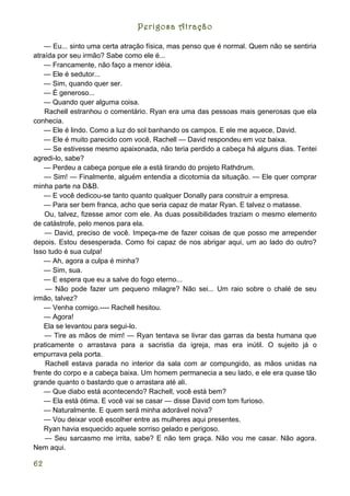 Perigosa Atração

    — Eu... sinto uma certa atração física, mas penso que é normal. Quem não se sentiria
atraída por seu irmão? Sabe como ele é...
    — Francamente, não faço a menor idéia.
    — Ele é sedutor...
    — Sim, quando quer ser.
    — É generoso...
    — Quando quer alguma coisa.
    Rachell estranhou o comentário. Ryan era uma das pessoas mais generosas que ela
conhecia.
    — Ele é lindo. Como a luz do sol banhando os campos. E ele me aquece, David.
    — Ele é muito parecido com você, Rachell — David respondeu em voz baixa.
    — Se estivesse mesmo apaixonada, não teria perdido a cabeça há alguns dias. Tentei
agredi-lo, sabe?
    — Perdeu a cabeça porque ele a está tirando do projeto Rathdrum.
    — Sim! — Finalmente, alguém entendia a dicotomia da situação. — Ele quer comprar
minha parte na D&B.
    — E você dedicou-se tanto quanto qualquer Donally para construir a empresa.
    — Para ser bem franca, acho que seria capaz de matar Ryan. E talvez o matasse.
    Ou, talvez, fizesse amor com ele. As duas possibilidades traziam o mesmo elemento
de catástrofe, pelo menos para ela.
    — David, preciso de você. Impeça-me de fazer coisas de que posso me arrepender
depois. Estou desesperada. Como foi capaz de nos abrigar aqui, um ao lado do outro?
Isso tudo é sua culpa!
    — Ah, agora a culpa é minha?
    — Sim, sua.
    — E espera que eu a salve do fogo eterno...
    — Não pode fazer um pequeno milagre? Não sei... Um raio sobre o chalé de seu
irmão, talvez?
    — Venha comigo.---- Rachell hesitou.
    — Agora!
    Ela se levantou para segui-lo.
    — Tire as mãos de mim! — Ryan tentava se livrar das garras da besta humana que
praticamente o arrastava para a sacristia da igreja, mas era inútil. O sujeito já o
empurrava pela porta.
    Rachell estava parada no interior da sala com ar compungido, as mãos unidas na
frente do corpo e a cabeça baixa. Um homem permanecia a seu lado, e ele era quase tão
grande quanto o bastardo que o arrastara até ali.
    — Que diabo está acontecendo? Rachell, você está bem?
    — Ela está ótima. E você vai se casar — disse David com tom furioso.
    — Naturalmente. E quem será minha adorável noiva?
    — Vou deixar você escolher entre as mulheres aqui presentes.
    Ryan havia esquecido aquele sorriso gelado e perigoso.
    — Seu sarcasmo me irrita, sabe? E não tem graça. Não vou me casar. Não agora.
Nem aqui.

62
 