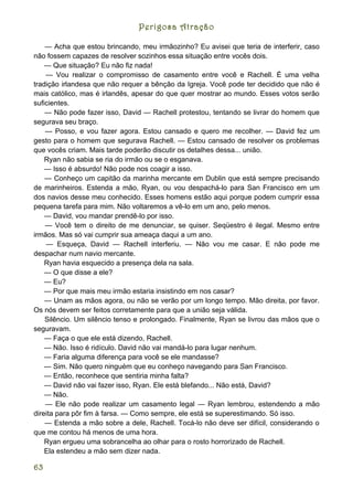 Perigosa Atração

    — Acha que estou brincando, meu irmãozinho? Eu avisei que teria de interferir, caso
não fossem capazes de resolver sozinhos essa situação entre vocês dois.
    — Que situação? Eu não fiz nada!
    — Vou realizar o compromisso de casamento entre você e Rachell. É uma velha
tradição irlandesa que não requer a bênção da Igreja. Você pode ter decidido que não é
mais católico, mas é irlandês, apesar do que quer mostrar ao mundo. Esses votos serão
suficientes.
    — Não pode fazer isso, David — Rachell protestou, tentando se livrar do homem que
segurava seu braço.
    — Posso, e vou fazer agora. Estou cansado e quero me recolher. — David fez um
gesto para o homem que segurava Rachell. — Estou cansado de resolver os problemas
que vocês criam. Mais tarde poderão discutir os detalhes dessa... união.
    Ryan não sabia se ria do irmão ou se o esganava.
    — Isso é absurdo! Não pode nos coagir a isso.
    — Conheço um capitão da marinha mercante em Dublin que está sempre precisando
de marinheiros. Estenda a mão, Ryan, ou vou despachá-lo para San Francisco em um
dos navios desse meu conhecido. Esses homens estão aqui porque podem cumprir essa
pequena tarefa para mim. Não voltaremos a vê-lo em um ano, pelo menos.
    — David, vou mandar prendê-lo por isso.
    — Você tem o direito de me denunciar, se quiser. Seqüestro é ilegal. Mesmo entre
irmãos. Mas só vai cumprir sua ameaça daqui a um ano.
    — Esqueça, David — Rachell interferiu. — Não vou me casar. E não pode me
despachar num navio mercante.
    Ryan havia esquecido a presença dela na sala.
    — O que disse a ele?
    — Eu?
    — Por que mais meu irmão estaria insistindo em nos casar?
    — Unam as mãos agora, ou não se verão por um longo tempo. Mão direita, por favor.
Os nós devem ser feitos corretamente para que a união seja válida.
    Silêncio. Um silêncio tenso e prolongado. Finalmente, Ryan se livrou das mãos que o
seguravam.
    — Faça o que ele está dizendo, Rachell.
    — Não. Isso é ridículo. David não vai mandá-lo para lugar nenhum.
    — Faria alguma diferença para você se ele mandasse?
    — Sim. Não quero ninguém que eu conheço navegando para San Francisco.
    — Então, reconhece que sentiria minha falta?
    — David não vai fazer isso, Ryan. Ele está blefando... Não está, David?
    — Não.
    — Ele não pode realizar um casamento legal — Ryan lembrou, estendendo a mão
direita para pôr fim à farsa. — Como sempre, ele está se superestimando. Só isso.
    — Estenda a mão sobre a dele, Rachell. Tocá-lo não deve ser difícil, considerando o
que me contou há menos de uma hora.
    Ryan ergueu uma sobrancelha ao olhar para o rosto horrorizado de Rachell.
    Ela estendeu a mão sem dizer nada.

63
 