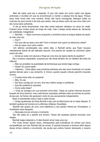 Perigosa Atração

    Mas ele sabia qual era a resposta. O que não sabia era como nadar nas águas
profundas e revoltas em que se encontravam e manter a cabeça fora da água. Porque
essa noite havia sido uma mentira. Ainda não havia conseguido distinguir todas as
nuances da pura luxúria e de tudo que sentia, mas já estava certo de que uma noite com
ela nunca seria suficiente.
    O dia já havia amanhecido, mas eles ainda estavam deitados na cama do chalé.
Fizeram amor muitas vezes ao longo da noite, mas o desejo ainda estava ali, clamando
por satisfação. Inesgotável.
    — Rachell... — Ryan murmurou enquanto a mantinha entre os braços depois de saciá-
la mais uma vez.
    — Hum?
    — Por que não se casou com ele? Com o homem com quem se relacionou antes?
    — Ele se casou com outra mulher.
     Um silêncio constrangido caiu sobre eles, e Rachell sentiu que Ryan recuava
mentalmente diante de tão delicado assunto. Era preciso ter cautela ao caminhar sobre
cacos de vidro.
    — Ainda se veste com plumas e finge ser uma diva da ópera diante do espelho?
    Ela o encarou espantada, surpresa por ele ainda lembrar de um detalhe tão bobo da
infância.
    — Não vai acreditar na quantidade de lembranças que ainda trago comigo.
    — Quais? Eu quero saber.
    — Vejamos... Você saltou suas primeiras barreiras aos dez anos montando um cavalo
grande demais para o seu tamanho. E chorou quando aquele ridículo peixinho dourado
morreu.
    — O peixe havia sido um presente.
    — Meu. Eu sei.
    — Ele ficou comigo por um ano. Era meu melhor amigo e confidente.
    — Sua flor preferida é orquídea.
    — Como sabe disso?
    — Você as carregou em sua primeira comunhão. Todas as outras meninas levavam
buquês de lírios brancos, mas você levava orquídeas colhidas entre as árvores do pomar
de seu pai. As freiras não gostavam muito do seu pensamento independente.
    Ryan a surpreendia mais e mais a cada minuto.
    — Gosta igualmente de Emily Brontê e das Leis do Movimento de sir Isaac Newton. E
também gostava de homens em uniformes militares. Escarlates.
    Rachell não gostou de ouvir uma referência a sua paixão infantil por Christopher, e
manifestou esse desgosto.
    — Desculpe-me por arruinar o momento.
    Ela não sabia se o pedido era sincero. Talvez ele quisesse apenas provocar uma
reação.
    Rachell reagiu beijando-o. E eles fizeram amor mais uma vez.
    Por muito tempo depois disso, enfraquecida pela turbulência do clímax que havia
compartilhado com ele, Rachell não se moveu. E quando trocaram o primeiro olhar depois
desse clímax violento e envolvente, ela soube que ambos haviam alcançado o mesmo

66
 