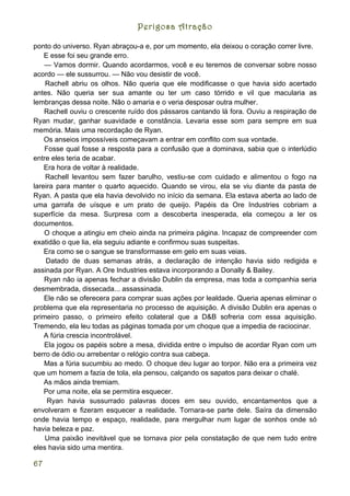 Perigosa Atração

ponto do universo. Ryan abraçou-a e, por um momento, ela deixou o coração correr livre.
    E esse foi seu grande erro.
    — Vamos dormir. Quando acordarmos, você e eu teremos de conversar sobre nosso
acordo — ele sussurrou. — Não vou desistir de você.
    Rachell abriu os olhos. Não queria que ele modificasse o que havia sido acertado
antes. Não queria ser sua amante ou ter um caso tórrido e vil que macularia as
lembranças dessa noite. Não o amaria e o veria desposar outra mulher.
    Rachell ouviu o crescente ruído dos pássaros cantando lá fora. Ouviu a respiração de
Ryan mudar, ganhar suavidade e constância. Levaria esse som para sempre em sua
memória. Mais uma recordação de Ryan.
    Os anseios impossíveis começavam a entrar em conflito com sua vontade.
    Fosse qual fosse a resposta para a confusão que a dominava, sabia que o interlúdio
entre eles teria de acabar.
    Era hora de voltar à realidade.
    Rachell levantou sem fazer barulho, vestiu-se com cuidado e alimentou o fogo na
lareira para manter o quarto aquecido. Quando se virou, ela se viu diante da pasta de
Ryan. A pasta que ela havia devolvido no início da semana. Ela estava aberta ao lado de
uma garrafa de uísque e um prato de queijo. Papéis da Ore Industries cobriam a
superfície da mesa. Surpresa com a descoberta inesperada, ela começou a ler os
documentos.
    O choque a atingiu em cheio ainda na primeira página. Incapaz de compreender com
exatidão o que lia, ela seguiu adiante e confirmou suas suspeitas.
    Era como se o sangue se transformasse em gelo em suas veias.
    Datado de duas semanas atrás, a declaração de intenção havia sido redigida e
assinada por Ryan. A Ore Industries estava incorporando a Donally & Bailey.
    Ryan não ia apenas fechar a divisão Dublin da empresa, mas toda a companhia seria
desmembrada, dissecada... assassinada.
    Ele não se oferecera para comprar suas ações por lealdade. Queria apenas eliminar o
problema que ela representaria no processo de aquisição. A divisão Dublin era apenas o
primeiro passo, o primeiro efeito colateral que a D&B sofreria com essa aquisição.
Tremendo, ela leu todas as páginas tomada por um choque que a impedia de raciocinar.
    A fúria crescia incontrolável.
    Ela jogou os papéis sobre a mesa, dividida entre o impulso de acordar Ryan com um
berro de ódio ou arrebentar o relógio contra sua cabeça.
    Mas a fúria sucumbiu ao medo. O choque deu lugar ao torpor. Não era a primeira vez
que um homem a fazia de tola, ela pensou, calçando os sapatos para deixar o chalé.
    As mãos ainda tremiam.
    Por uma noite, ela se permitira esquecer.
     Ryan havia sussurrado palavras doces em seu ouvido, encantamentos que a
envolveram e fizeram esquecer a realidade. Tornara-se parte dele. Saíra da dimensão
onde havia tempo e espaço, realidade, para mergulhar num lugar de sonhos onde só
havia beleza e paz.
    Uma paixão inevitável que se tornava pior pela constatação de que nem tudo entre
eles havia sido uma mentira.

67
 