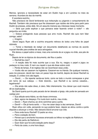 Perigosa Atração

Marrow. ignorara a necessidade de estar em Dublin hoje e em Londres no meio da
semana. Acordara às dez da manhã.
   E acordara sozinho.
    Não precisava de David lembrando sua indiscrição ou julgando o comportamento de
Rachell. Também não precisava que lhe dissessem que razões ela tinha para partir para
Dublin às pressas, antes dele. Só um assunto merecia seu interesse nesse momento.
    — Será que pode explicar o que pensava estar fazendo ontem à noite? — ele
perguntou ao irmão.
    — Estava protegendo duas pessoas que amo muito. Rachell não quis nem falar
comigo, sabe?
   — Imagino.
    David seguiu Ryan até a cozinha enquanto retirava do bolso uma folha de papel
dobrada.
    — Tomei a liberdade de redigir um documento detalhando as normas do acordo
nupcial irlandês para análise de seus advogados.
   Ele deixou o papel sobre a mesa, mas uma corrente de ar a jogou no chão, aos pés de
Ryan.
   Depois de ler os tópicos do documento, ele fitou o padre.
   — Rachell leu isso?
    — A reação dela foi mais sucinta que a sua. Ela riu, rasgou o papel e jogou os
pedaços no meu rosto. E nem vou repetir o que ela disse sobre você.
   — Perda de tempo. A lei inglesa não vai reconhecer essa união.
   — Vocês não se casaram na Inglaterra. Casaram-se na Irlanda. De qualquer maneira,
para me precaver, decidi dar mais um passo hoje de manhã, depois de deixar Rachell na
estação. E uniões civis são legais.
    — David... — De repente sentia-se tonto, como se todo o mundo começasse a girar
em torno de sua cabeça. — Está dizendo... que Rachell e eu somos casados...
legalmente?
   — Ela ainda não sabe disso, é claro. Não inteiramente. Vou deixar que você mesmo
dê as explicações.
   Se David queria puni-lo pelo pecado de ter deixado a Igreja, não podia ter pensado em
castigo pior.
   — Sua atitude seria hilária, se não fosse criminosa.
   — Bem, agora me despeço. Foi muito bom revê-lo, meu irmão.
   — David — Ryan chamou ao vê-lo caminhar para a porta.
   — David! — Ele já havia saído. — Vou me casar daqui a dez semanas, David!
   Ryan olhou em volta, pensando no que poderia fazer, depois se atirou contra a porta
disposto a alcançar o irmão. Não deixaria David arruinar sua vida.
   — Para onde levou Rachell? O padre se virou.
   — Para a estação de trem.
   — Pensei que a enchente houvesse arrancado os trilhos na região de Rathdrum.
   — Ela não partiu de Rathdrum.
   — Quer dizer que há outra estação perto daqui?
   — Perto da costa, a uma hora daqui.

69
 
