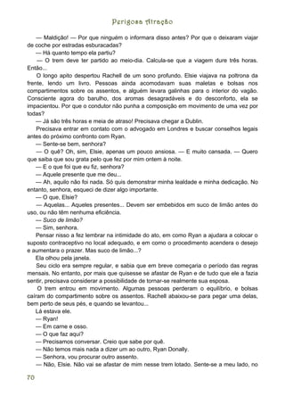 Perigosa Atração

    — Maldição! — Por que ninguém o informara disso antes? Por que o deixaram viajar
de coche por estradas esburacadas?
    — Há quanto tempo ela partiu?
    — O trem deve ter partido ao meio-dia. Calcula-se que a viagem dure três horas.
Então...
    O longo apito despertou Rachell de um sono profundo. Elsie viajava na poltrona da
frente, lendo um livro. Pessoas ainda acomodavam suas maletas e bolsas nos
compartimentos sobre os assentos, e alguém levara galinhas para o interior do vagão.
Consciente agora do barulho, dos aromas desagradáveis e do desconforto, ela se
impacientou. Por que o condutor não punha a composição em movimento de uma vez por
todas?
    — Já são três horas e meia de atraso! Precisava chegar a Dublin.
    Precisava entrar em contato com o advogado em Londres e buscar conselhos legais
antes do próximo confronto com Ryan.
    — Sente-se bem, senhora?
    — O quê? Oh, sim, Elsie, apenas um pouco ansiosa. — E muito cansada. — Quero
que saiba que sou grata pelo que fez por mim ontem à noite.
    — E o que foi que eu fiz, senhora?
    — Aquele presente que me deu...
    — Ah, aquilo não foi nada. Só quis demonstrar minha lealdade e minha dedicação. No
entanto, senhora, esqueci de dizer algo importante.
    — O que, Elsie?
    — Aquelas... Aqueles presentes... Devem ser embebidos em suco de limão antes do
uso, ou não têm nenhuma eficiência.
    — Suco de limão?
    — Sim, senhora.
    Pensar nisso a fez lembrar na intimidade do ato, em como Ryan a ajudara a colocar o
suposto contraceptivo no local adequado, e em como o procedimento acendera o desejo
e aumentara o prazer. Mas suco de limão...?
    Ela olhou pela janela.
    Seu ciclo era sempre regular, e sabia que em breve começaria o período das regras
mensais. No entanto, por mais que quisesse se afastar de Ryan e de tudo que ele a fazia
sentir, precisava considerar a possibilidade de tornar-se realmente sua esposa.
    O trem entrou em movimento. Algumas pessoas perderam o equilíbrio, e bolsas
caíram do compartimento sobre os assentos. Rachell abaixou-se para pegar uma delas,
bem perto de seus pés, e quando se levantou...
    Lá estava ele.
    — Ryan!
    — Em carne e osso.
    — O que faz aqui?
    — Precisamos conversar. Creio que sabe por quê.
    — Não temos mais nada a dizer um ao outro, Ryan Donally.
    — Senhora, vou procurar outro assento.
    — Não, Elsie. Não vai se afastar de mim nesse trem lotado. Sente-se a meu lado, no

70
 