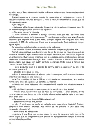 Perigosa Atração

agredi-lo agora, Ryan não tentaria detê-la. — Porque tenho certeza de que também não é
meu amigo.
     Rachell percorreu o corredor repleto de passageiros e, cambaleando, chegou à
pequenina varanda no fundo do vagão. O vento e o barulho encobriram o soluço que ela
não conseguiu conter.
    Ryan a seguiu.
    — Veio para a Irlanda com a intenção de comprar minha parte na companhia para não
ter de enfrentar oposição ao processo de aquisição.
    — Sim, essa era minha intenção.
     — Você construiu a Donally & Bailey! Trabalhou duro por isso. Sei como você
trabalhou porque estava perto observando. Vi você lutar com o status quo. Vi você aceitar
trabalhos que ninguém mais queria fazer, planejar projetos que ninguém mais havia
imaginado. A D&B não seria o que é hoje sem a sua dedicação. Onde está esse homem
agora, Ryan?
    Ele se apoiou na balaustrada e a prendeu entre os braços.
    — Eu sou esse homem. Não mudei. O que mudou foi sua percepção sobre mim.
    Rachell não acreditava nele. Lembrava-se de um dia em que ele havia arregaçado as
mangas e percorrido a pé uma tubulação de esgoto da cidade para descobrir a origem de
um entupimento. Ryan não se importava com a sociedade, com a aristocracia ou com os
modos dos homens de boa formação. Pelo contrário. Passara a desprezar todas essas
coisas. Agora, sua equipe em Dublin perderia o emprego. Onde estava o homem que
cuidava de seus funcionários?
    — Devo perguntar qual é a opinião de Johnny sobre a aquisição? Ou ele é tão
impotente quanto eu?
    — Ele sabe o que deve ser feito.
    — Essa é a desculpa universal adotada pelos homens para justificar comportamentos
imperdoáveis? Deve ser feito porque...?
    — A Ore Industries vai tirar a D&B da concorrência em menos de um ano. Aceitar
minha oferta antes da aquisição vai beneficiá-la, Rachell.
    — Se dinheiro fosse tudo para mim, eu poderia até suportar sua atitude arrogante e
egoísta.
    — Ah, sim! Lembro-me de como suportou minha arrogância ontem à noite!
    — Você é cruel. E sabendo o que sei hoje, eu o desprezo. --- Ela o encarou. Como
pudera imaginar que depois da noite anterior alguma coisa poderia voltar a ser como
antes entre eles?
    — Despreza-me por ser honesto? Não seja ridícula!
    — Está debochando de mim, Ryan?
    — Não. É você quem se expõe ao deboche com essa atitude hipócrita! Costumo
compensar bem minhas amantes, mas nunca dei de presente a uma delas uma
corporação internacional!
    — Nem estaria me dando nada!
    — A oferta é boa. Eu a pus em sua pasta. No carro de bagagem, junto com minha
valise. Sugiro que, ao chegar em Dublin, procure ler a proposta com atenção e aceite os
termos nela estabelecidos.

72
 
