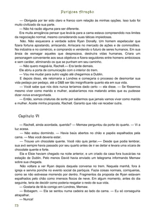 Perigosa Atração

    — Obrigada por ter sido claro e franco com relação às minhas opções. Isso tudo foi
muito civilizado da sua parte.
    — Não há razão alguma para ser diferente.
    Era muita arrogância pensar que levá-la para a cama estava compreendido nos limites
da negociação normal, mesmo considerando suas táticas impiedosas.
    Não. Não esquecera a verdade sobre Ryan Donally. Um homem espetacular que
fizera fortuna apostando, arriscando. Arriscara no mercado de ações e de commodities.
Na indústria e no comércio, e comprando e vendendo o futuro de seres humanos. Em sua
ânsia de esmagar aqueles que desprezava, destruíra vidas humanas. Criara um
personagem conveniente aos seus objetivos e fizera seguidores entre homens ambiciosos
e sem caráter, eliminando os que se punham em seu caminho.
    — Não quero magoá-la, Rachell.--- Era tarde demais.
    Ele abriu a porta de comunicação com o interior do trem.
    — Vou me mudar para outro vagão até chegarmos a Dublin.
    E depois disso, ele retornaria a Londres e começaria o processo de desmontar sua
vida pedaço por pedaço, até a D&B ser tão insignificante quanto ela em sua vida.
    — Você sabe que nós dois nunca teríamos dado certo — ela disse. — Se fôssemos
mesmo viver como marido e mulher, acabaríamos nos matando antes que eu pudesse
dizer noiva envergonhada.
    — Então, somos criaturas de sorte por sabermos que jamais vamos viver como marido
e mulher. Aceite minha proposta, Rachell. Garanto que não vai receber outra.



  Capítulo VI

    --- Rachell, ainda acordada, querida? — Memaw perguntou da porta do quarto. — Vi a
luz acesa.
    — Não estou dormindo. — Havia baús abertos no chão e papéis espalhados pela
cama. — Mas você deveria estar.
    — Trouxe um chocolate quente. Você não quis jantar.---- Desde que podia lembrar,
sua avó sempre havia passado por seu quarto antes de ir se deitar e levara uma xícara de
chocolate quente e forte.
    Ela e Elsie haviam chegado na noite anterior, e um criado da casa fora buscá-las na
estação de Dublin. Pelo menos David havia enviado um telegrama informando Memaw
sobre sua chegada.
     Não voltara a ver Ryan depois daquela conversa no trem. Naquela manhã, fora à
igreja e servira ponche no evento social da paróquia. Fazia coisas normais, corriqueiras,
como se não estivesse morrendo por dentro. Fragmentos da proposta de Ryan estavam
espalhados pelo chão como imensos flocos de neve. Em algum momento, antes do dia
seguinte, teria de decidir como poderia resgatar o resto de sua vida.
    — Gostaria de tê-la comigo em Londres, Memaw.
    — Bobagem. — Ela se sentou numa cadeira ao lado da cama. — Eu só conseguiria
atrapalhar.
    — Nunca!

73
 