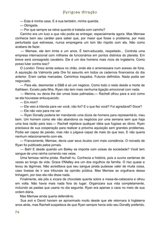 Perigosa Atração

    — Esta é minha casa. E é sua também, minha querida.
    — Obrigada.
    — Por que sempre se retrai quando é tratada com carinho?
    Carinho era um luxo a que não podia se entregar, especialmente agora. Mas Memaw
conhecia bem seu caráter para saber que, por maior que fosse o problema, por mais
perturbada que estivesse, nunca empregaria um tom tão ríspido com ela. Não como
acabara de fazer.
    — Memaw, ele tem trinta e um anos. É bem-educado, respeitado... Controla uma
empresa internacional com milhares de funcionários em pontos distintos do planeta. Em
breve será consagrado cavaleiro. Ele é um dos homens mais ricos da Inglaterra. Como
posso lutar contra isso?
    O London Times ainda estava no chão, onde ela o arremessara num acesso de fúria.
A aquisição da Valmonts pela Ore foi assunto em todos os cadernos financeiros do dia
anterior. Eram cartas marcadas. Caminhos traçados. Futuros definidos. Nada podia ser
negociado.
    — Para ele, desmontar a D&B é só um negócio. Como todo o resto desde a morte de
Kathleen. Exceto pela filha, Ryan não tem mais nenhuma ligação emocional com nada.
    — Menina, eu devia lhe dar umas boas palmadas.--- Rachell olhou para a avó como
se ela houvesse enlouquecido.
    — Em mim?
    — Ele veio à Irlanda para ver você, não foi? E o que fez você? Foi agradável? Doce?
    — Ele não veio para me ver.
    — Ryan Donally poderia ter mandando uma dúzia de homens para representá-lo, meu
bem. Um homem como ele não abandona os negócios por uma semana sem que haja
uma boa razão para isso.--- Rachell rejeitava qualquer idéia que fugisse ao óbvio. Ryan
precisava de sua cooperação para realizar a próxima aquisição sem grandes problemas.
Podia ser capaz de paixão, mas não o julgava capaz de mais do que isso. E não queria
nenhum relacionamento com ele.
    — Francamente, Memaw, devia usar seus óculos com mais constância. O noivado de
Ryan foi publicado pelos jornais.
    — Bah! E desde quando um Bailey se importa com coisas da sociedade? Você tem
sangue de uma rainha correndo nas veias.
    Uma famosa rainha pirata. Rachell riu. Conhecia a história, pois a ouvira centenas de
vezes ao longo da vida. Grace 0'Malley era um dos orgulhos da família. O riso quase a
levou às lágrimas. Não acreditava que seu sangue pirata pudesse valer de muita coisa,
caso tivesse de ir aos tribunais da opinião pública. Mas Memaw se orgulhava dessa
linhagem, por isso ela não disse nada.
    Finalmente, ela pôs a xícara de chocolate quente sobre a mesa-de-cabeceira e olhou
em volta. Não havia mais nada fora do lugar. Organizara sua vida completamente,
incluindo as pastas que usaria no dia seguinte. Ryan era apenas o caos no meio de sua
ordem diária.
    Mas Memaw ainda queria defendê-lo.
    Sua avó e David haviam se aproximado muito desde que ele retornara à Inglaterra
anos atrás, mas Rachell suspeitava de que Ryan sempre havia sido seu Donally preferido.

74
 