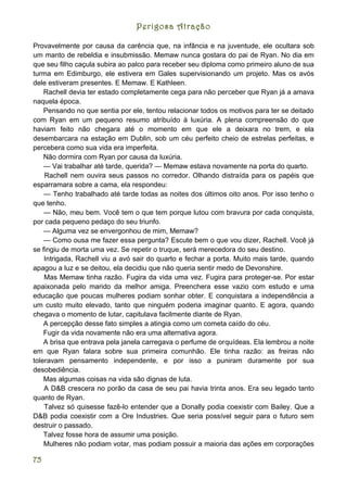Perigosa Atração

Provavelmente por causa da carência que, na infância e na juventude, ele ocultara sob
um manto de rebeldia e insubmissão. Memaw nunca gostara do pai de Ryan. No dia em
que seu filho caçula subira ao palco para receber seu diploma como primeiro aluno de sua
turma em Edimburgo, ele estivera em Gales supervisionando um projeto. Mas os avós
dele estiveram presentes. E Memaw. E Kathleen.
    Rachell devia ter estado completamente cega para não perceber que Ryan já a amava
naquela época.
    Pensando no que sentia por ele, tentou relacionar todos os motivos para ter se deitado
com Ryan em um pequeno resumo atribuído à luxúria. A plena compreensão do que
haviam feito não chegara até o momento em que ele a deixara no trem, e ela
desembarcara na estação em Dublin, sob um céu perfeito cheio de estrelas perfeitas, e
percebera como sua vida era imperfeita.
    Não dormira com Ryan por causa da luxúria.
    — Vai trabalhar até tarde, querida? — Memaw estava novamente na porta do quarto.
    Rachell nem ouvira seus passos no corredor. Olhando distraída para os papéis que
esparramara sobre a cama, ela respondeu:
    — Tenho trabalhado até tarde todas as noites dos últimos oito anos. Por isso tenho o
que tenho.
    — Não, meu bem. Você tem o que tem porque lutou com bravura por cada conquista,
por cada pequeno pedaço do seu triunfo.
    — Alguma vez se envergonhou de mim, Memaw?
    — Como ousa me fazer essa pergunta? Escute bem o que vou dizer, Rachell. Você já
se fingiu de morta uma vez. Se repetir o truque, será merecedora do seu destino.
    Intrigada, Rachell viu a avó sair do quarto e fechar a porta. Muito mais tarde, quando
apagou a luz e se deitou, ela decidiu que não queria sentir medo de Devonshire.
    Mas Memaw tinha razão. Fugira da vida uma vez. Fugira para proteger-se. Por estar
apaixonada pelo marido da melhor amiga. Preenchera esse vazio com estudo e uma
educação que poucas mulheres podiam sonhar obter. E conquistara a independência a
um custo muito elevado, tanto que ninguém poderia imaginar quanto. E agora, quando
chegava o momento de lutar, capitulava facilmente diante de Ryan.
    A percepção desse fato simples a atingia como um cometa caído do céu.
    Fugir da vida novamente não era uma alternativa agora.
    A brisa que entrava pela janela carregava o perfume de orquídeas. Ela lembrou a noite
em que Ryan falara sobre sua primeira comunhão. Ele tinha razão: as freiras não
toleravam pensamento independente, e por isso a puniram duramente por sua
desobediência.
    Mas algumas coisas na vida são dignas de luta.
    A D&B crescera no porão da casa de seu pai havia trinta anos. Era seu legado tanto
quanto de Ryan.
    Talvez só quisesse fazê-lo entender que a Donally podia coexistir com Bailey. Que a
D&B podia coexistir com a Ore Industries. Que seria possível seguir para o futuro sem
destruir o passado.
    Talvez fosse hora de assumir uma posição.
    Mulheres não podiam votar, mas podiam possuir a maioria das ações em corporações

75
 