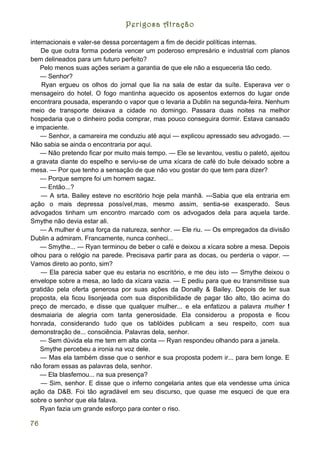 Perigosa Atração

internacionais e valer-se dessa porcentagem a fim de decidir políticas internas.
    De que outra forma poderia vencer um poderoso empresário e industrial com planos
bem delineados para um futuro perfeito?
    Pelo menos suas ações seriam a garantia de que ele não a esqueceria tão cedo.
    — Senhor?
    Ryan ergueu os olhos do jornal que lia na sala de estar da suíte. Esperava ver o
mensageiro do hotel. O fogo mantinha aquecido os aposentos externos do lugar onde
encontrara pousada, esperando o vapor que o levaria a Dublin na segunda-feira. Nenhum
meio de transporte deixava a cidade no domingo. Passara duas noites na melhor
hospedaria que o dinheiro podia comprar, mas pouco conseguira dormir. Estava cansado
e impaciente.
    — Senhor, a camareira me conduziu até aqui — explicou apressado seu advogado. —
Não sabia se ainda o encontraria por aqui.
    — Não pretendo ficar por muito mais tempo. — Ele se levantou, vestiu o paletó, ajeitou
a gravata diante do espelho e serviu-se de uma xícara de café do bule deixado sobre a
mesa. — Por que tenho a sensação de que não vou gostar do que tem para dizer?
    — Porque sempre foi um homem sagaz.
    — Então...?
    — A srta. Bailey esteve no escritório hoje pela manhã. ---Sabia que ela entraria em
ação o mais depressa possível,mas, mesmo assim, sentia-se exasperado. Seus
advogados tinham um encontro marcado com os advogados dela para aquela tarde.
Smythe não devia estar ali.
    — A mulher é uma força da natureza, senhor. --- Ele riu. — Os empregados da divisão
Dublin a admiram. Francamente, nunca conheci...
    — Smythe... — Ryan terminou de beber o café e deixou a xícara sobre a mesa. Depois
olhou para o relógio na parede. Precisava partir para as docas, ou perderia o vapor. —
Vamos direto ao ponto, sim?
    — Ela parecia saber que eu estaria no escritório, e me deu isto — Smythe deixou o
envelope sobre a mesa, ao lado da xícara vazia. — E pediu para que eu transmitisse sua
gratidão pela oferta generosa por suas ações da Donally & Bailey. Depois de ler sua
proposta, ela ficou lisonjeada com sua disponibilidade de pagar tão alto, tão acima do
preço de mercado, e disse que qualquer mulher... e ela enfatizou a palavra mulher !
desmaiaria de alegria com tanta generosidade. Ela considerou a proposta e ficou
honrada, considerando tudo que os tablóides publicam a seu respeito, com sua
demonstração de... consciência. Palavras dela, senhor.
    — Sem dúvida ela me tem em alta conta — Ryan respondeu olhando para a janela.
    Smythe percebeu a ironia na voz dele.
    — Mas ela também disse que o senhor e sua proposta podem ir... para bem longe. E
não foram essas as palavras dela, senhor.
    — Ela blasfemou... na sua presença?
    — Sim, senhor. E disse que o inferno congelaria antes que ela vendesse uma única
ação da D&B. Foi tão agradável em seu discurso, que quase me esqueci de que era
sobre o senhor que ela falava.
    Ryan fazia um grande esforço para conter o riso.

76
 