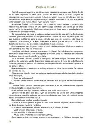 Perigosa Atração

    Rachell conseguira comprar as últimas duas passagens no vapor para Gales. De lá,
ela e Elsie seguiriam no trem para Londres. O tempo frio e chuvoso obrigava os
passageiros a permanecerem na área fechada do vapor, longe do convés, por isso ela
não percebeu a aproximação da personificação de seus sonhos eróticos. Não a tempo de
tentar escapar, pelo menos. O que Ryan fazia no vapor?
    Apreensiva, Rachell cobriu a cabeça com o capuz do manto e esperou, rezando para
não ser vista. Ryan se sentava em uma poltrona vaga ao lado de uma janela. Se ele ainda
estava na Irlanda, já devia ter falado com o advogado. Já devia saber o que ela planejava
fazer com seu precioso dinheiro.
    De cabeça baixa, ela releu a carta que estivera compondo para Johnny, frustrada ao
perceber que havia perdido o fio dos pensamentos. Apesar de todas as precauções com
que buscava fortificar-se para a longa estrada que teria de percorrer, não havia se
preparado para sua reação a Ryan. Não podia acreditar que ele estava a bordo. E há
duas horas! Sem que ela o notasse ou soubesse de sua presença.
    Queria-o demais para fingir o contrário, o que tornaria muito mais difícil sua empreitada
para derrotá-lo. Mas não era impossível.
    Uma hora mais tarde, o vapor atracava em Holyhead. Rachell desembarcou no meio
da multidão atrás de Ryan, sem nunca perdê-lo de vista. Ela o viu embarcar em um coche
de aluguel que o levaria à estação ferroviária.
    Ela o viu mais uma vez quando o trem parou em uma estação uma hora antes de
Londres. Ele viajava no vagão de primeira classe, dois carros à frente de onde Rachell e
Elsie completavam a jornada. O condutor passou pelo corredor anunciando a parada, e
ela abriu os olhos.
    Ryan estava parado na rampa de embarque quase na frente de sua janela. De repente
ele se virou e a viu.
    Olhou em sua direção como se soubesse exatamente onde ela havia estado desde o
início da viagem.
    — Onde vai se hospedar?
    O vidro da janela abafava o som de suas palavras, mas ela pôde ler claramente seus
lábios.
    Um olhar furtivo para as pessoas que a cercavam a fez ter certeza de que ninguém
prestava atenção aos seus movimentos.
    — Vá embora! — exigiu movendo os lábios sem emitir nenhum som.
    Sem desviar os olhos dos dela, Ryan se aproximou da janela com uma arrogância
impressionante, considerando que ele estava em Londres para deter o formidável ataque
de sua preciosa Ore Industries à D&B.
    Rachell baixou a janela e se debruçou nela.
    — Você é a última pessoa a quem eu diria onde vou me hospedar, Ryan Donally —
ela disse, tentando manter a voz baixa.
    — E você é a mulher mais teimosa e irritante que já conheci, Rachell.
    — Você também é teimoso e irritante.
    — Não tem idéia do que está fazendo.
    — Ah, eu tenho. Pretendo conversar com Johnny.
    Sabia exatamente o que estava fazendo, e esperava que o sr. Williams tivesse a lista

78
 