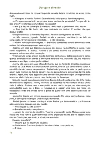 Perigosa Atração

dos grandes acionistas da companhia pronta para ela. Lutaria com todas as armas contra
Ryan.
    — Volte para a Irlanda, Rachell. Estava falando sério quando fiz minha proposta.
    — Por que esperou tanto tempo para tentar me tirar da sociedade? Por que não fez
isso antes? Teve tantas oportunidades no passado!
    — Por que não me conta qual é sua teoria? Pelo visto, já pensou em tudo, não é?
     — Puro instinto. No fundo, não quer realmente me destruir. E também não quer
destruir a D&B.
    Um apito anunciou o momento da partida. As rodas começaram a se mover.
     — Não estamos jogando, Rachell — ele a preveniu, caminhando ao lado da
composição. O trem ganhava velocidade. — E não há regras.
    — Ótimo! Nunca gostei de regras. — Ele estava cometendo o maior erro de sua vida,
e não o deixaria prosseguir com esse engano.
    Jogando um beijo que depositou na ponta dos dedos, Rachell fechou a janela. Ryan
sorriu magnânimo. E acenou. Rachell o viu parado sozinho na plataforma e tentou
recuperar o ritmo normal da respiração.
    Vivia há muito tempo em um mundo dominado por homens. Sabia reconhecer o perigo
quando ele mostrava os dentes e ameaçava devorá-la viva. Mais uma vez, era forçada a
reconhecer em Ryan um inimigo formidável.
    Johnny não estava em casa. Stewart informou que ele havia ido à Escócia inspecionar
as obras da D&B. Moira e as crianças foram com ele, sinal de que demorariam a voltar. A
coincidência não passou despercebida. Rachell não gostava da idéia de pedir ajuda a
algum outro membro da família Donally, mas no passado havia sido amiga da irmã dele,
Brianna. Assim, uma noite depois de uma terrível e infrutífera busca por um lugar onde se
hospedar, ela foi bater na porta da casa da duquesa de Ravenspur.
    Naquela manhã, quando parou diante do Banco de Londres,ela ainda não tinha noção
da tarefa que a esperava. Johnny reservara os aposentos no Palace Hotel em sua última
visita à cidade. Sozinha, sem a companhia de um marido ou pai, ela não conseguira
acomodações para ela e Elsie, e recusava-se a passar uma noite que fosse em
hospedarias onde era preciso travar a porta do quarto com uma cadeira para não ser
atacada.
    Momentos depois, um homem apareceu no saguão. Ele usava camisa branca, calça
preta, e carregava nos braços uma criança adormecida.
    Rachell jamais conhecera um duque antes. Pedira que fosse recebida por Brianna e
não esperava se deparar com seu marido.
    — Posso ajudá-la, srta. Bailey?
    — Percebo que estou atrapalhando.
    — Acabo de retornar do ministério. Tivemos uma reunião tardia. Minha esposa levou
nosso filho mais velho e quatro sobrinhos a uma exposição de arte. Ela vai passar a noite
com sir Christopher, seu irmão, e só retornará amanhã.
    E agora, o que faria?
    — Imagino que ela seja muito ocupada.
    — Certamente. E eu também tenho as mãos cheias, como pode ver.
    — É claro.

79
 