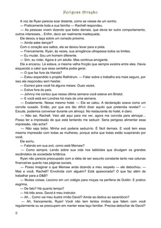Perigosa Atração

    A voz de Ryan parecia soar distante, como se viesse de um sonho.
    — Praticamente toda a sua família — Rachell respondeu.
    — As pessoas vivem dizendo que bebo demais, que devia ter outro comportamento,
outros interesses... Enfim, devo ser realmente inadequada.
    Ele deixou a taça sobre um consolo próximo.
    — Ainda sabe dançar?
    Com o coração aos saltos, ela se deixou levar para a pista.
    — Francamente, Ryan, às vezes, sua arrogância ultrapassa todos os limites.
    — Eu mudei. Sou um homem diferente.
    — Sim, eu notei. Agora é um adulto. Mas continua arrogante.
    Ele a encarou. Lá estava, a mesma velha fricção que sempre existira entre eles. Havia
esquecido o calor que essa centelha podia gerar.
    — O que faz fora da Irlanda?
    — Estou expandido o projeto Rathdrum. — Falar sobre o trabalho era mais seguro, por
isso ela respondeu sem hesitar.
    — Escrevi para você há alguns meses. Duas vezes.
    — Estive fora do país.
    — Johnny me contou que nessa última semana você esteve em Bristol.
    — E você está em Londres há mais de uma semana.
    — Exatamente. Nesse mesmo hotel. — Ela se calou. A declaração soava como um
convite ousado. Então, por que era tão difícil dizer aquilo que pretendia revelar? —
Escute, podemos conversar durante um almoço. No restaurante do hotel, é claro.
    — Não sei, Rachell. Veio até aqui para me ver, agora me convida para almoçar...
Posso ter a impressão de que está tentando me seduzir. Seria perigoso alimentar essa
impressão, não acha?
    — Não seja bobo. Minha avó poderia seduzi-lo. É fácil demais. E você tem essa
mesma impressão com todas as mulheres, porque acha que todas estão suspirando por
você.
    Ele sorriu.
    — Falando em sua avó, como está Memaw?
    — Como sempre. Lendo sobre sua vida nos tablóides que divulgam os grandes
escândalos da sociedade britânica.
    Ryan não parecia preocupado com a idéia de ser assunto constante tanto nas colunas
financeiras quanto nas páginas sociais.
    — Posso imaginar o que Memaw anda dizendo a meu respeito — ele debochou. —
Mas e você, Rachell? Envolvida com alguém? Está apaixonada? O que faz além de
trabalhar para a D&B?
    — Muitas coisas. Leciono em um colégio para moças na periferia de Dublin. E pratico
esgrima.
    — De fato? Há quanto tempo?
    — Há três anos. David é meu instrutor.
    — Ah... Como vai meu ilustre irmão David? Ainda se dedica ao sacerdócio?
     — Ah, francamente, Ryan! Você não tem tantos irmãos que falem com você
regularmente ou se preocupem em manter esse laço familiar. Precisa debochar de David?

8
 