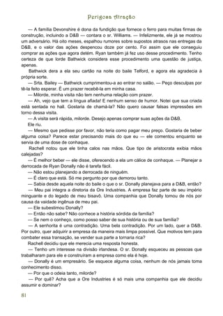 Perigosa Atração

    — A família Devonshire é dona da fundição que fornece o ferro para muitas firmas de
construção, incluindo a D&B — contara o sr. Williams. — Infelizmente, ele já se mostrou
um adversário. Há oito meses, espalhou rumores sobre supostos atrasos nas entregas da
D&B, e o valor das ações despencou doze por cento. Foi assim que ele conseguiu
comprar as ações que agora detém. Ryan também já fez uso desse procedimento. Tenho
certeza de que lorde Bathwick considera esse procedimento uma questão de justiça,
apenas.
    Bathwick dera a ela seu cartão na noite do baile Telford, e agora ela agradecia à
própria sorte.
    — Srta. Bailey — Bathwick cumprimentou-a ao entrar no salão. — Peço desculpas por
tê-la feito esperar. É um prazer recebê-la em minha casa.
    — Milorde, minha visita não tem nenhuma relação com prazer.
    — Ah, vejo que tem a língua afiada! E nenhum senso de humor. Notei que sua criada
está sentada no hall. Gostaria de chamá-la? Não quero causar falsas impressões em
torno dessa visita.
    — A visita será rápida, milorde. Desejo apenas comprar suas ações da D&B.
    Ele riu.
    — Mesmo que pedisse por favor, não teria como pagar meu preço. Gostaria de beber
alguma coisa? Parece estar precisando mais do que eu — ele comentou enquanto se
servia de uma dose de conhaque.
     Rachell notou que ele tinha calos nas mãos. Que tipo de aristocrata exibia mãos
calejadas?
    — É melhor beber — ele disse, oferecendo a ela um cálice de conhaque. — Planejar a
derrocada de Ryan Donally não é tarefa fácil.
    — Não estou planejando a derrocada de ninguém.
    — É claro que está. Só me pergunto por que demorou tanto.
    — Sabia desde aquela noite do baile o que o sr. Donally planejava para a D&B, então?
    — Meu pai integra a diretoria da Ore Industries. A empresa faz parte de seu império
minguante e do legado de meu bisavô. Uma companhia que Donally tomou de nós por
causa da vaidade ingênua de meu pai.
    — Ele subestimou Donally?
    — Então não sabe? Não conhece a história sórdida da família?
    — Se nem o conheço, como posso saber de sua história ou de sua família?
    — A senhorita é uma contradição. Uma bela contradição. Por um lado, quer a D&B.
Por outro, quer adquirir a empresa da maneira mais limpa possível. Que motivos tem para
combater essa transação, se vender sua parte a tornaria rica?
    Rachell decidiu que ele merecia uma resposta honesta.
    — Tenho um interesse na divisão irlandesa. O sr. Donally esqueceu as pessoas que
trabalharam para ele e construíram a empresa como ela é hoje.
    — Donally é um empresário. Se esquece alguma coisa, nenhum de nós jamais toma
conhecimento disso.
    — Por que o odeia tanto, milorde?
    — Por quê? Acha que a Ore Industries é só mais uma companhia que ele decidiu
assumir e dominar?

81
 