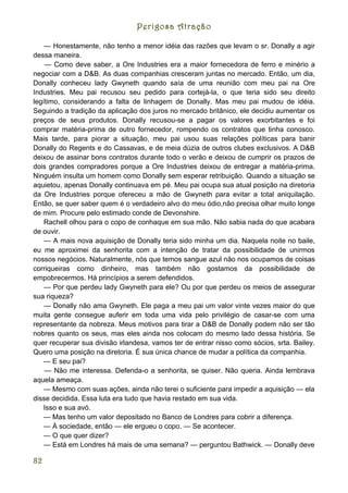 Perigosa Atração

    — Honestamente, não tenho a menor idéia das razões que levam o sr. Donally a agir
dessa maneira.
    — Como deve saber, a Ore Industries era a maior fornecedora de ferro e minério a
negociar com a D&B. As duas companhias cresceram juntas no mercado. Então, um dia,
Donally conheceu lady Gwyneth quando saía de uma reunião com meu pai na Ore
Industries. Meu pai recusou seu pedido para cortejá-la, o que teria sido seu direito
legítimo, considerando a falta de linhagem de Donally. Mas meu pai mudou de idéia.
Seguindo a tradição da aplicação dos juros no mercado britânico, ele decidiu aumentar os
preços de seus produtos. Donally recusou-se a pagar os valores exorbitantes e foi
comprar matéria-prima de outro fornecedor, rompendo os contratos que tinha conosco.
Mais tarde, para piorar a situação, meu pai usou suas relações políticas para banir
Donally do Regents e do Cassavas, e de meia dúzia de outros clubes exclusivos. A D&B
deixou de assinar bons contratos durante todo o verão e deixou de cumprir os prazos de
dois grandes compradores porque a Ore Industries deixou de entregar a matéria-prima.
Ninguém insulta um homem como Donally sem esperar retribuição. Quando a situação se
aquietou, apenas Donally continuava em pé. Meu pai ocupa sua atual posição na diretoria
da Ore Industries porque ofereceu a mão de Gwyneth para evitar a total aniquilação.
Então, se quer saber quem é o verdadeiro alvo do meu ódio,não precisa olhar muito longe
de mim. Procure pelo estimado conde de Devonshire.
    Rachell olhou para o copo de conhaque em sua mão. Não sabia nada do que acabara
de ouvir.
    — A mais nova aquisição de Donally teria sido minha um dia. Naquela noite no baile,
eu me aproximei da senhorita com a intenção de tratar da possibilidade de unirmos
nossos negócios. Naturalmente, nós que temos sangue azul não nos ocupamos de coisas
corriqueiras como dinheiro, mas também não gostamos da possibilidade de
empobrecermos. Há princípios a serem defendidos.
    — Por que perdeu lady Gwyneth para ele? Ou por que perdeu os meios de assegurar
sua riqueza?
    — Donally não ama Gwyneth. Ele paga a meu pai um valor vinte vezes maior do que
muita gente consegue auferir em toda uma vida pelo privilégio de casar-se com uma
representante da nobreza. Meus motivos para tirar a D&B de Donally podem não ser tão
nobres quanto os seus, mas eles ainda nos colocam do mesmo lado dessa história. Se
quer recuperar sua divisão irlandesa, vamos ter de entrar nisso como sócios, srta. Bailey.
Quero uma posição na diretoria. É sua única chance de mudar a política da companhia.
   — E seu pai?
    — Não me interessa. Defenda-o a senhorita, se quiser. Não queria. Ainda lembrava
aquela ameaça.
   — Mesmo com suas ações, ainda não terei o suficiente para impedir a aquisição — ela
disse decidida. Essa luta era tudo que havia restado em sua vida.
   Isso e sua avó.
   — Mas tenho um valor depositado no Banco de Londres para cobrir a diferença.
   — À sociedade, então — ele ergueu o copo. — Se acontecer.
   — O que quer dizer?
   — Está em Londres há mais de uma semana? — perguntou Bathwick. — Donally deve

82
 