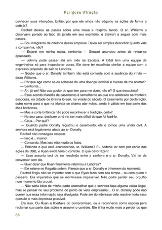 Perigosa Atração

conhecer suas intenções. Então, por que ele ainda não adquiriu as ações de forma a
detê-la?
     Rachell deixou as pastas sobre uma mesa e respirou fundo. O sr. Williams a
observava parado ao lado da janela em seu escritório, e Stewart a seguia com mais
pastas.
    — Sou integrante da diretoria dessa empresa. Devia ser simples descobrir quanto vale
a companhia, não?
     — Estarei em minha mesa, senhorita — Stewart anunciou antes de retirar-se
apressado.
     — Johnny pode passar até um mês na Escócia. A D&B tem uma equipe de
engenheiros só para inspecionar obras. Ele deve ter escolhido chefiar a equipe com o
expresso propósito de sair de Londres.
    — Soube que o sr. Donally também não está contente com a ausência do irmão —
disse Williams.
    — Por que age como se eu sofresse de uma doença terminal e tivesse de me animar?
    — Senhorita...
    — Ah, já sei! Não vou gostar do que tem para me dizer, não é? O que descobriu?
    — Esse acordo irlandês de casamento é semelhante ao que era celebrado na fronteira
escocesa, na cidade de Gretna Green, na virada do século. O casamento por declaração,
outro nome para o que na Irlanda se chama atar mãos, ainda é válido em boa parte das
ilhas britânicas.
    — Mas a corte britânica não pode reconhecer a tradição, certo?
    — No seu caso, desfazer o nó vai ser mais difícil do que foi fazê-lo.
    — Céus... Por quê?
    — Quando padre Donally registrou o casamento, ele o tornou uma união civil. A
senhora está legalmente atada ao sr. Donally.
    Rachell não conseguia respirar.
    — Isso é... insano!
    — Concordo. Mas isso não muda os fatos.
    — Entende o que está acontecendo, sr. Williams? Eu poderia ter cem por cento das
ações da D&B, e Ryan ainda teria o controle. O que devo fazer?
    — Esse assunto terá de ser resolvido entre a senhora e o sr. Donally. Vai ter de
conversar com ele.
    — Quer dizer que Ryan finalmente retornou a Londres?
    — Ele esteve no Regatta ontem. Parece que o sr. Donally é o homem do momento.
    Rachell fingiu não se importar com o que Ryan fazia com seu tempo... ou com quem o
passava. Era imperativo que se mantivesse impassível. Não podia perder seu orgulho
num momento tão crucial.
    — Não seria ético de minha parte aconselhar que a senhora faça alguma coisa ilegal,
mas se pensar no seu problema do ponto de vista empresarial... O sr. Donally pode não
querer que essa informação seja divulgada. Pode ser do interesse dele resolver toda essa
questão o mais depressa possível.
    Era isso. Ou Ryan a libertava do compromisso, ou a reconhecia como esposa para
reclamar sua parte das ações e assumir o controle. Ele tinha muito mais a perder do que

83
 